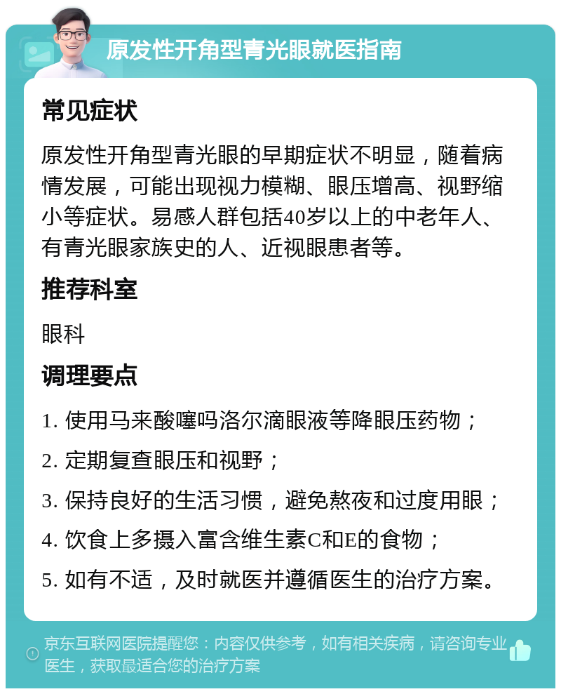 原发性开角型青光眼就医指南 常见症状 原发性开角型青光眼的早期症状不明显，随着病情发展，可能出现视力模糊、眼压增高、视野缩小等症状。易感人群包括40岁以上的中老年人、有青光眼家族史的人、近视眼患者等。 推荐科室 眼科 调理要点 1. 使用马来酸噻吗洛尔滴眼液等降眼压药物； 2. 定期复查眼压和视野； 3. 保持良好的生活习惯，避免熬夜和过度用眼； 4. 饮食上多摄入富含维生素C和E的食物； 5. 如有不适，及时就医并遵循医生的治疗方案。