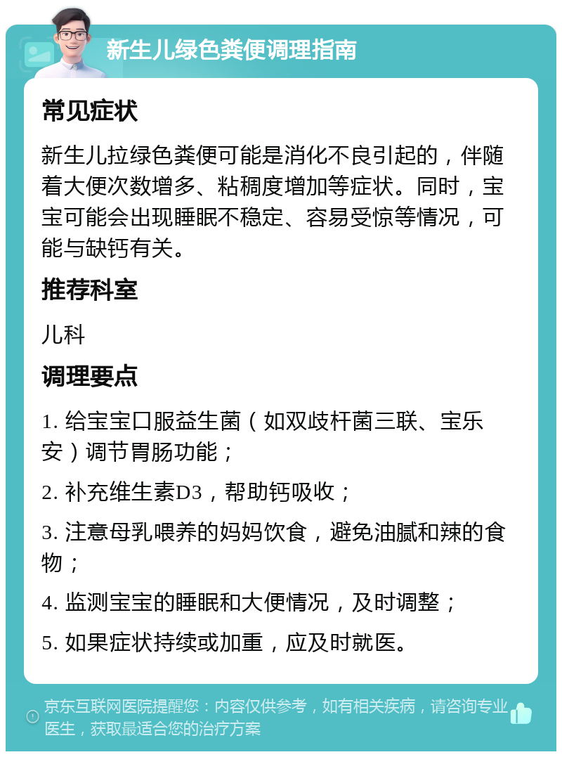 新生儿绿色粪便调理指南 常见症状 新生儿拉绿色粪便可能是消化不良引起的，伴随着大便次数增多、粘稠度增加等症状。同时，宝宝可能会出现睡眠不稳定、容易受惊等情况，可能与缺钙有关。 推荐科室 儿科 调理要点 1. 给宝宝口服益生菌（如双歧杆菌三联、宝乐安）调节胃肠功能； 2. 补充维生素D3，帮助钙吸收； 3. 注意母乳喂养的妈妈饮食，避免油腻和辣的食物； 4. 监测宝宝的睡眠和大便情况，及时调整； 5. 如果症状持续或加重，应及时就医。