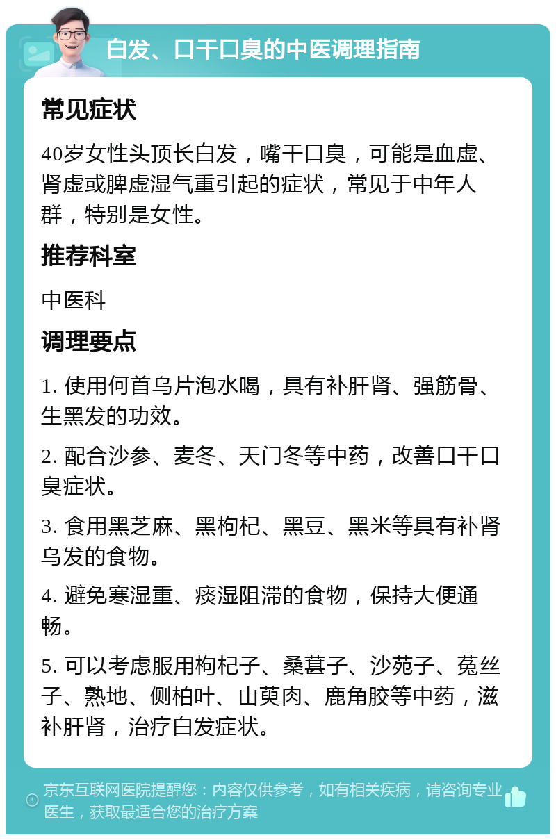 白发、口干口臭的中医调理指南 常见症状 40岁女性头顶长白发，嘴干口臭，可能是血虚、肾虚或脾虚湿气重引起的症状，常见于中年人群，特别是女性。 推荐科室 中医科 调理要点 1. 使用何首乌片泡水喝，具有补肝肾、强筋骨、生黑发的功效。 2. 配合沙参、麦冬、天门冬等中药，改善口干口臭症状。 3. 食用黑芝麻、黑枸杞、黑豆、黑米等具有补肾乌发的食物。 4. 避免寒湿重、痰湿阻滞的食物，保持大便通畅。 5. 可以考虑服用枸杞子、桑葚子、沙苑子、菟丝子、熟地、侧柏叶、山萸肉、鹿角胶等中药，滋补肝肾，治疗白发症状。