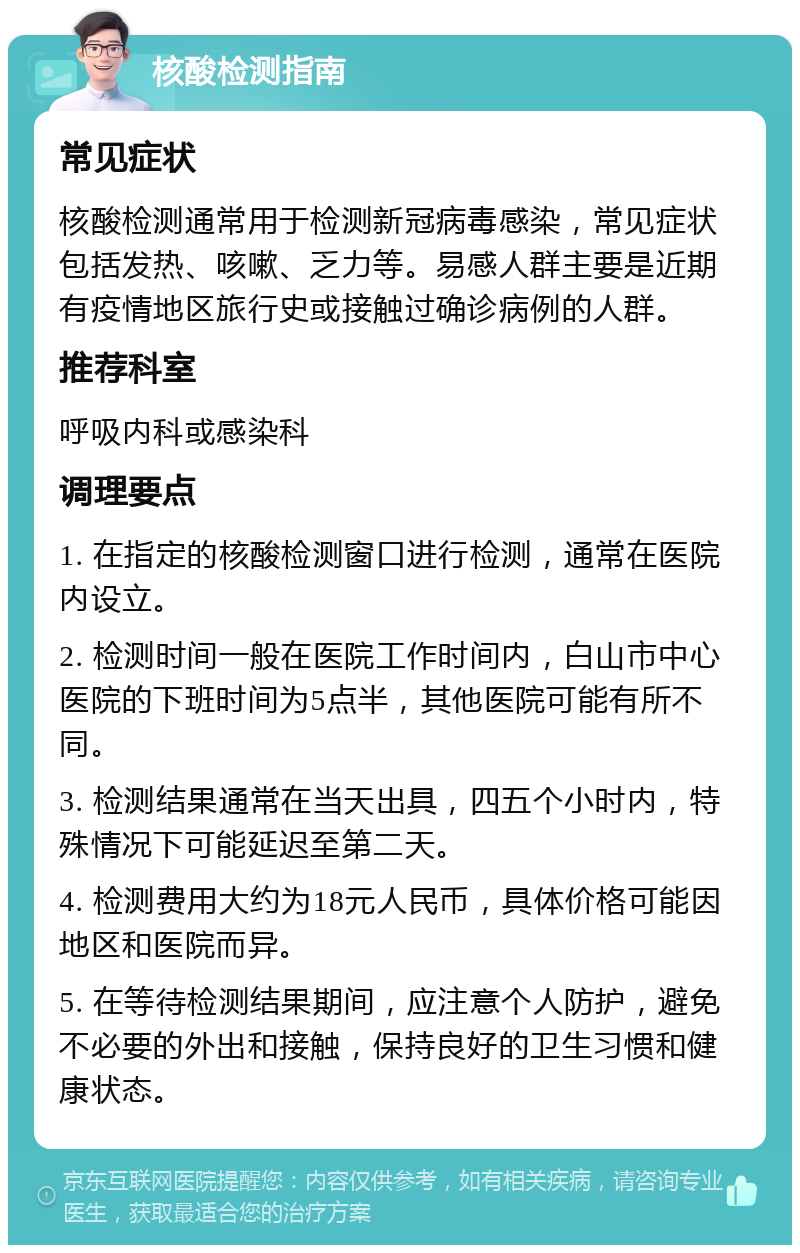 核酸检测指南 常见症状 核酸检测通常用于检测新冠病毒感染，常见症状包括发热、咳嗽、乏力等。易感人群主要是近期有疫情地区旅行史或接触过确诊病例的人群。 推荐科室 呼吸内科或感染科 调理要点 1. 在指定的核酸检测窗口进行检测，通常在医院内设立。 2. 检测时间一般在医院工作时间内，白山市中心医院的下班时间为5点半，其他医院可能有所不同。 3. 检测结果通常在当天出具，四五个小时内，特殊情况下可能延迟至第二天。 4. 检测费用大约为18元人民币，具体价格可能因地区和医院而异。 5. 在等待检测结果期间，应注意个人防护，避免不必要的外出和接触，保持良好的卫生习惯和健康状态。