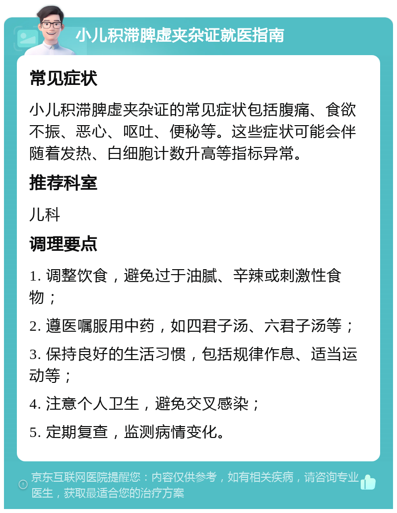 小儿积滞脾虚夹杂证就医指南 常见症状 小儿积滞脾虚夹杂证的常见症状包括腹痛、食欲不振、恶心、呕吐、便秘等。这些症状可能会伴随着发热、白细胞计数升高等指标异常。 推荐科室 儿科 调理要点 1. 调整饮食，避免过于油腻、辛辣或刺激性食物； 2. 遵医嘱服用中药，如四君子汤、六君子汤等； 3. 保持良好的生活习惯，包括规律作息、适当运动等； 4. 注意个人卫生，避免交叉感染； 5. 定期复查，监测病情变化。