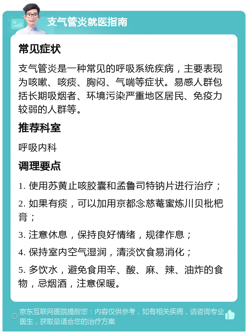 支气管炎就医指南 常见症状 支气管炎是一种常见的呼吸系统疾病，主要表现为咳嗽、咳痰、胸闷、气喘等症状。易感人群包括长期吸烟者、环境污染严重地区居民、免疫力较弱的人群等。 推荐科室 呼吸内科 调理要点 1. 使用苏黄止咳胶囊和孟鲁司特钠片进行治疗； 2. 如果有痰，可以加用京都念慈菴蜜炼川贝枇杷膏； 3. 注意休息，保持良好情绪，规律作息； 4. 保持室内空气湿润，清淡饮食易消化； 5. 多饮水，避免食用辛、酸、麻、辣、油炸的食物，忌烟酒，注意保暖。