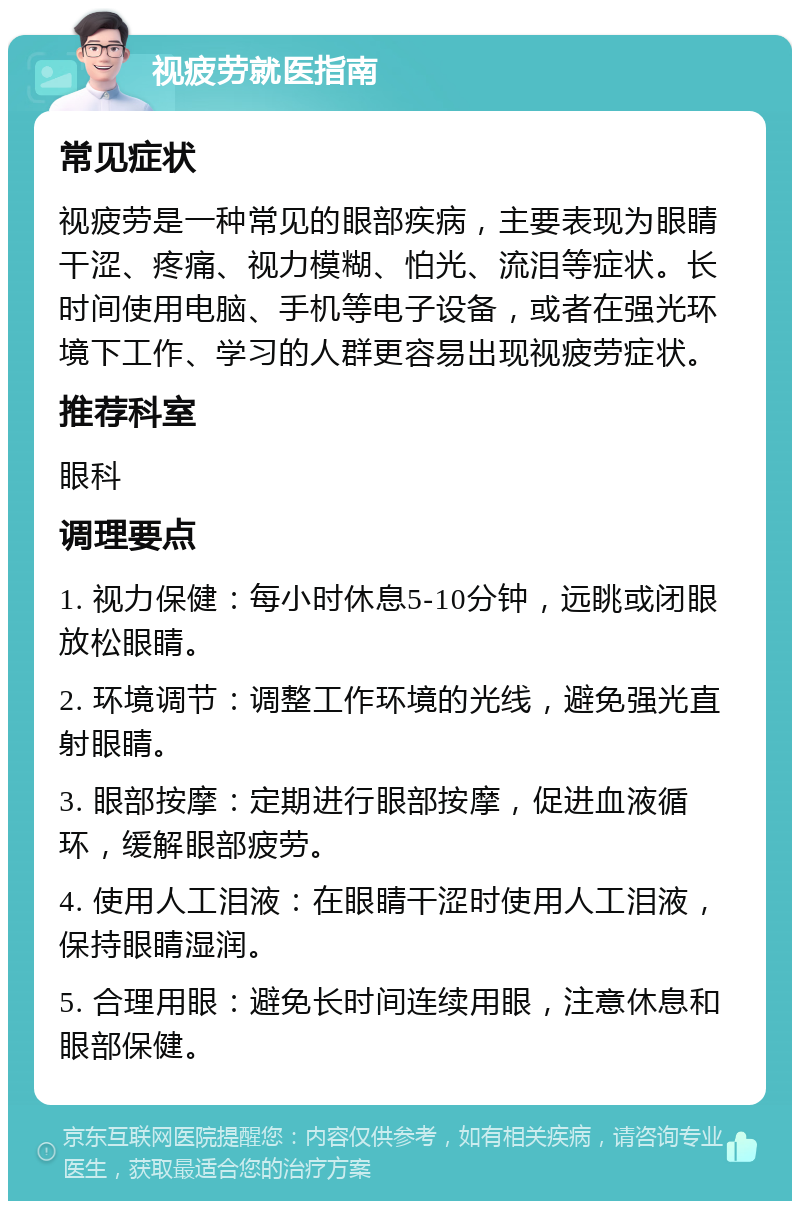 视疲劳就医指南 常见症状 视疲劳是一种常见的眼部疾病，主要表现为眼睛干涩、疼痛、视力模糊、怕光、流泪等症状。长时间使用电脑、手机等电子设备，或者在强光环境下工作、学习的人群更容易出现视疲劳症状。 推荐科室 眼科 调理要点 1. 视力保健：每小时休息5-10分钟，远眺或闭眼放松眼睛。 2. 环境调节：调整工作环境的光线，避免强光直射眼睛。 3. 眼部按摩：定期进行眼部按摩，促进血液循环，缓解眼部疲劳。 4. 使用人工泪液：在眼睛干涩时使用人工泪液，保持眼睛湿润。 5. 合理用眼：避免长时间连续用眼，注意休息和眼部保健。