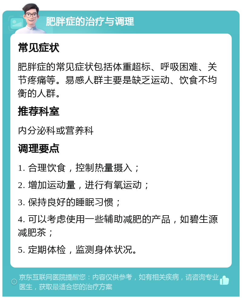 肥胖症的治疗与调理 常见症状 肥胖症的常见症状包括体重超标、呼吸困难、关节疼痛等。易感人群主要是缺乏运动、饮食不均衡的人群。 推荐科室 内分泌科或营养科 调理要点 1. 合理饮食，控制热量摄入； 2. 增加运动量，进行有氧运动； 3. 保持良好的睡眠习惯； 4. 可以考虑使用一些辅助减肥的产品，如碧生源减肥茶； 5. 定期体检，监测身体状况。