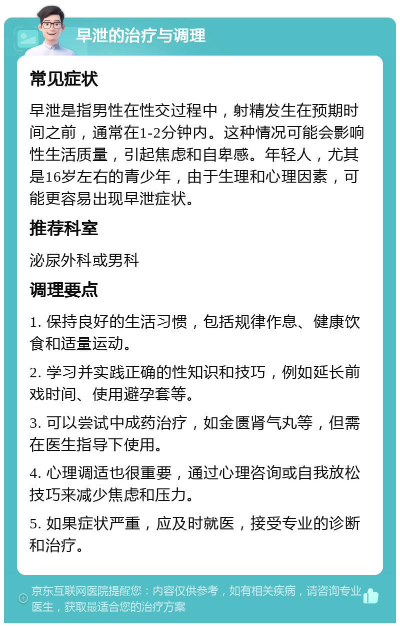 早泄的治疗与调理 常见症状 早泄是指男性在性交过程中，射精发生在预期时间之前，通常在1-2分钟内。这种情况可能会影响性生活质量，引起焦虑和自卑感。年轻人，尤其是16岁左右的青少年，由于生理和心理因素，可能更容易出现早泄症状。 推荐科室 泌尿外科或男科 调理要点 1. 保持良好的生活习惯，包括规律作息、健康饮食和适量运动。 2. 学习并实践正确的性知识和技巧，例如延长前戏时间、使用避孕套等。 3. 可以尝试中成药治疗，如金匮肾气丸等，但需在医生指导下使用。 4. 心理调适也很重要，通过心理咨询或自我放松技巧来减少焦虑和压力。 5. 如果症状严重，应及时就医，接受专业的诊断和治疗。