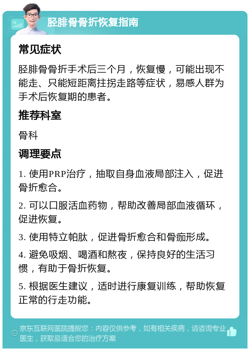 胫腓骨骨折恢复指南 常见症状 胫腓骨骨折手术后三个月，恢复慢，可能出现不能走、只能短距离拄拐走路等症状，易感人群为手术后恢复期的患者。 推荐科室 骨科 调理要点 1. 使用PRP治疗，抽取自身血液局部注入，促进骨折愈合。 2. 可以口服活血药物，帮助改善局部血液循环，促进恢复。 3. 使用特立帕肽，促进骨折愈合和骨痂形成。 4. 避免吸烟、喝酒和熬夜，保持良好的生活习惯，有助于骨折恢复。 5. 根据医生建议，适时进行康复训练，帮助恢复正常的行走功能。