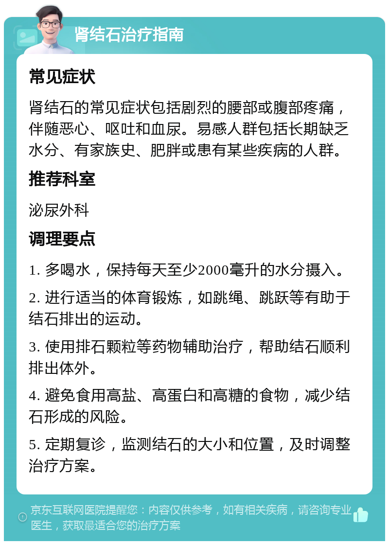 肾结石治疗指南 常见症状 肾结石的常见症状包括剧烈的腰部或腹部疼痛，伴随恶心、呕吐和血尿。易感人群包括长期缺乏水分、有家族史、肥胖或患有某些疾病的人群。 推荐科室 泌尿外科 调理要点 1. 多喝水，保持每天至少2000毫升的水分摄入。 2. 进行适当的体育锻炼，如跳绳、跳跃等有助于结石排出的运动。 3. 使用排石颗粒等药物辅助治疗，帮助结石顺利排出体外。 4. 避免食用高盐、高蛋白和高糖的食物，减少结石形成的风险。 5. 定期复诊，监测结石的大小和位置，及时调整治疗方案。