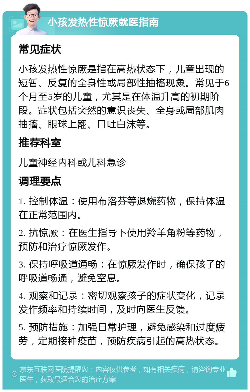 小孩发热性惊厥就医指南 常见症状 小孩发热性惊厥是指在高热状态下，儿童出现的短暂、反复的全身性或局部性抽搐现象。常见于6个月至5岁的儿童，尤其是在体温升高的初期阶段。症状包括突然的意识丧失、全身或局部肌肉抽搐、眼球上翻、口吐白沫等。 推荐科室 儿童神经内科或儿科急诊 调理要点 1. 控制体温：使用布洛芬等退烧药物，保持体温在正常范围内。 2. 抗惊厥：在医生指导下使用羚羊角粉等药物，预防和治疗惊厥发作。 3. 保持呼吸道通畅：在惊厥发作时，确保孩子的呼吸道畅通，避免窒息。 4. 观察和记录：密切观察孩子的症状变化，记录发作频率和持续时间，及时向医生反馈。 5. 预防措施：加强日常护理，避免感染和过度疲劳，定期接种疫苗，预防疾病引起的高热状态。