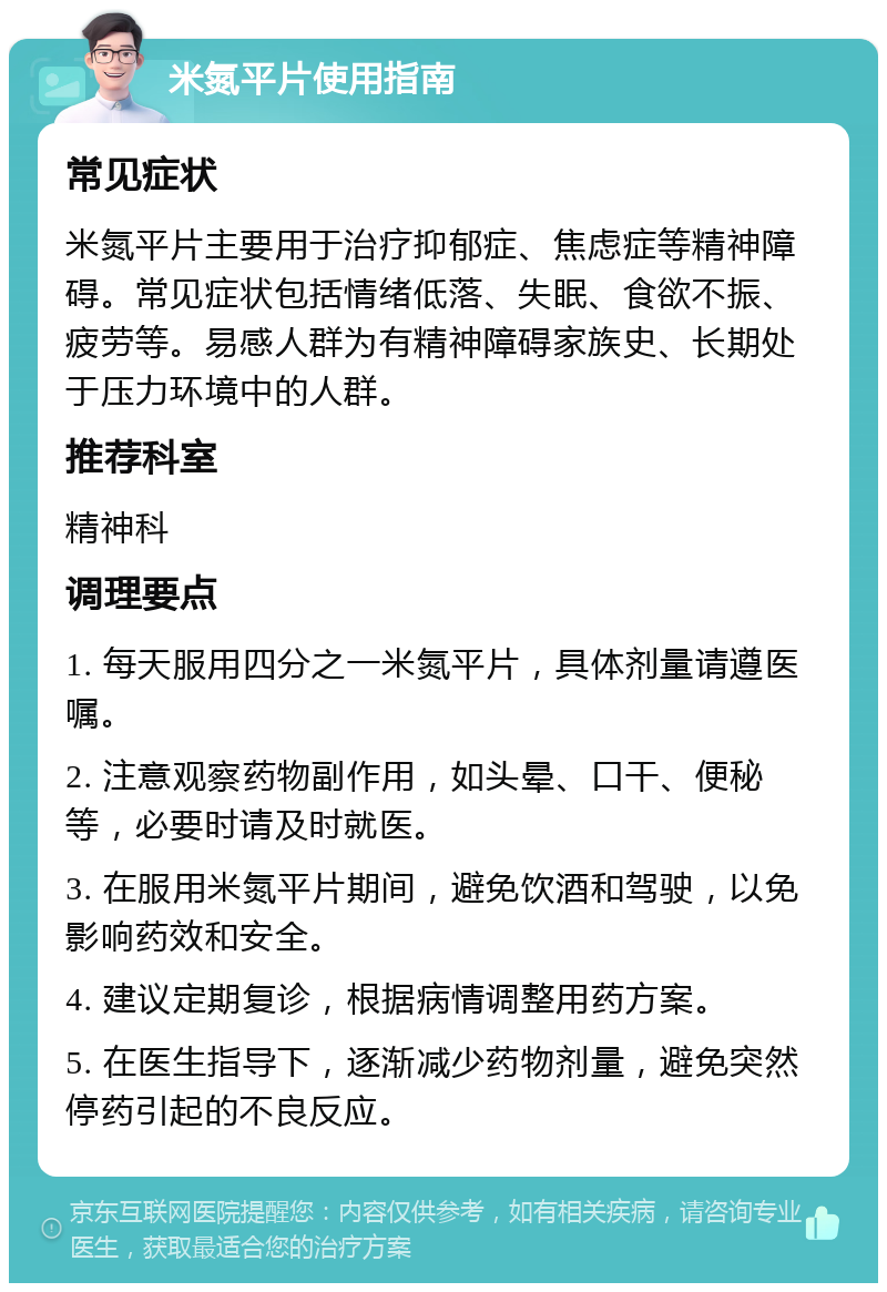 米氮平片使用指南 常见症状 米氮平片主要用于治疗抑郁症、焦虑症等精神障碍。常见症状包括情绪低落、失眠、食欲不振、疲劳等。易感人群为有精神障碍家族史、长期处于压力环境中的人群。 推荐科室 精神科 调理要点 1. 每天服用四分之一米氮平片，具体剂量请遵医嘱。 2. 注意观察药物副作用，如头晕、口干、便秘等，必要时请及时就医。 3. 在服用米氮平片期间，避免饮酒和驾驶，以免影响药效和安全。 4. 建议定期复诊，根据病情调整用药方案。 5. 在医生指导下，逐渐减少药物剂量，避免突然停药引起的不良反应。