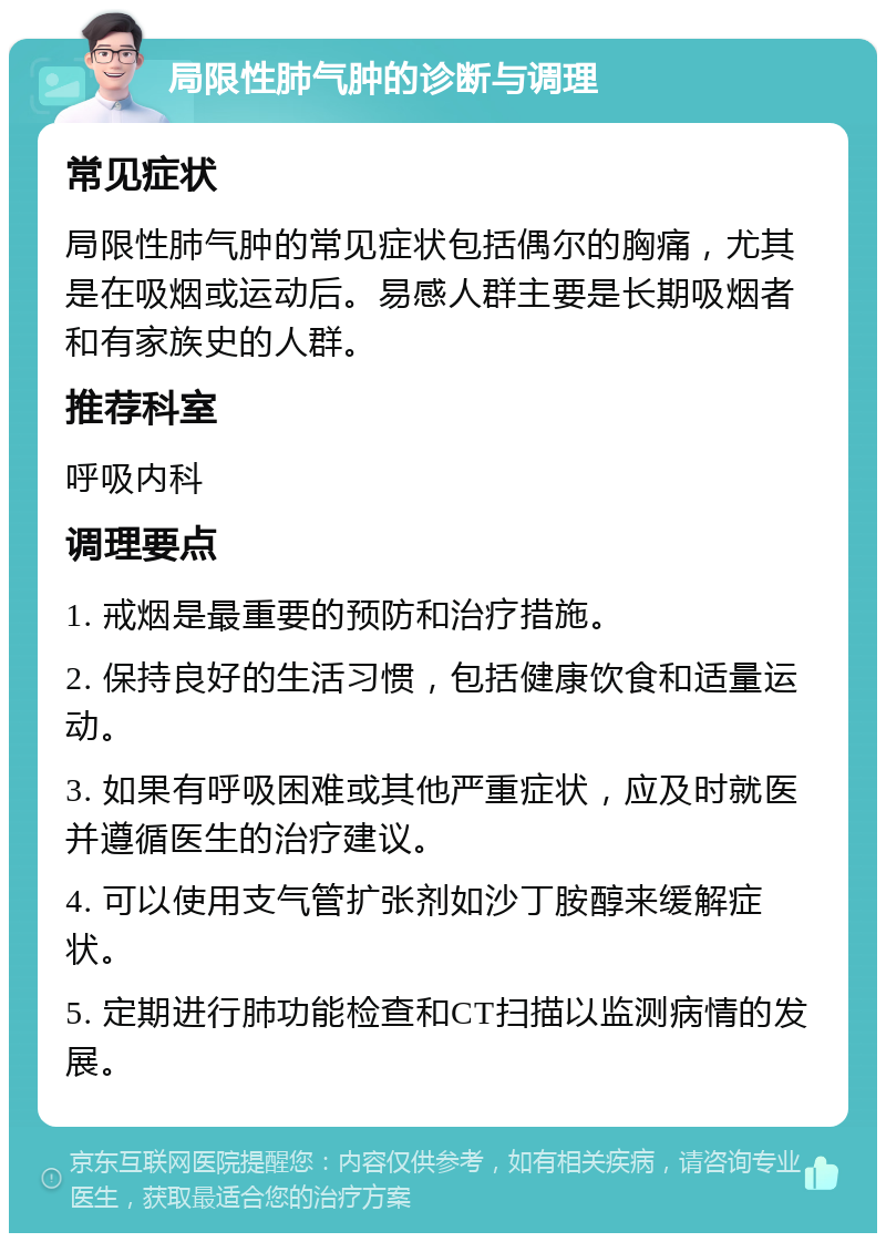 局限性肺气肿的诊断与调理 常见症状 局限性肺气肿的常见症状包括偶尔的胸痛，尤其是在吸烟或运动后。易感人群主要是长期吸烟者和有家族史的人群。 推荐科室 呼吸内科 调理要点 1. 戒烟是最重要的预防和治疗措施。 2. 保持良好的生活习惯，包括健康饮食和适量运动。 3. 如果有呼吸困难或其他严重症状，应及时就医并遵循医生的治疗建议。 4. 可以使用支气管扩张剂如沙丁胺醇来缓解症状。 5. 定期进行肺功能检查和CT扫描以监测病情的发展。