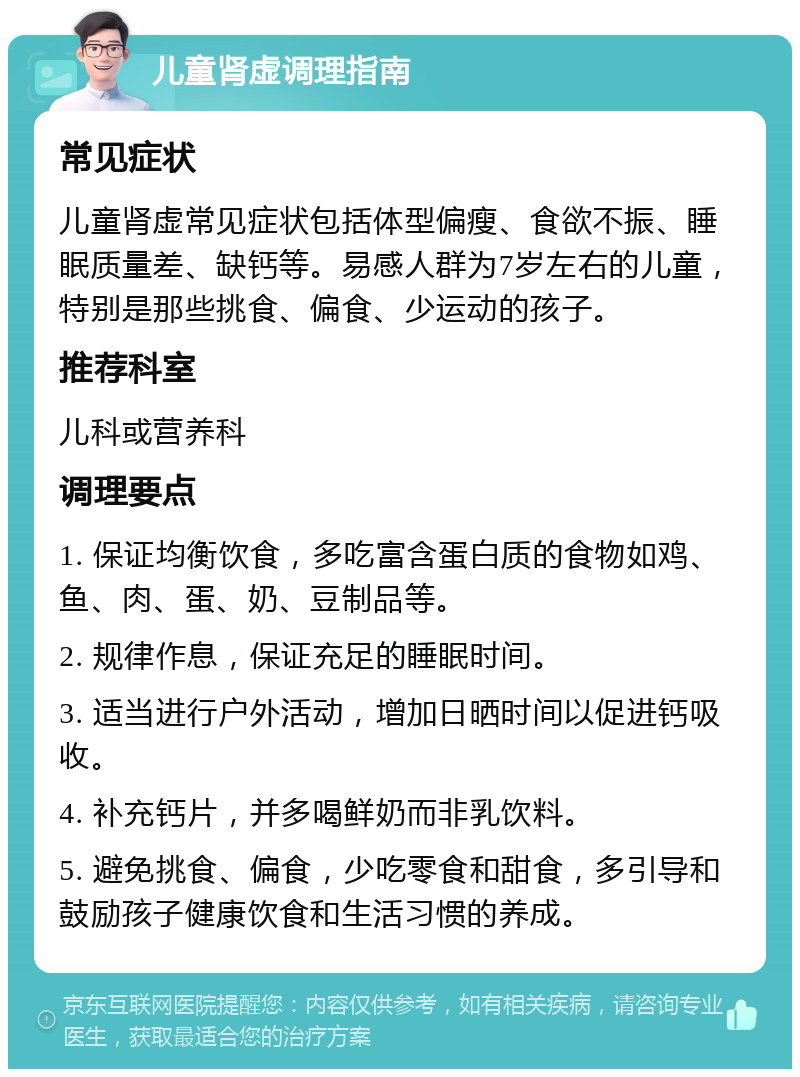 儿童肾虚调理指南 常见症状 儿童肾虚常见症状包括体型偏瘦、食欲不振、睡眠质量差、缺钙等。易感人群为7岁左右的儿童，特别是那些挑食、偏食、少运动的孩子。 推荐科室 儿科或营养科 调理要点 1. 保证均衡饮食，多吃富含蛋白质的食物如鸡、鱼、肉、蛋、奶、豆制品等。 2. 规律作息，保证充足的睡眠时间。 3. 适当进行户外活动，增加日晒时间以促进钙吸收。 4. 补充钙片，并多喝鲜奶而非乳饮料。 5. 避免挑食、偏食，少吃零食和甜食，多引导和鼓励孩子健康饮食和生活习惯的养成。