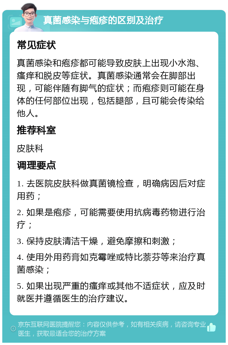 真菌感染与疱疹的区别及治疗 常见症状 真菌感染和疱疹都可能导致皮肤上出现小水泡、瘙痒和脱皮等症状。真菌感染通常会在脚部出现，可能伴随有脚气的症状；而疱疹则可能在身体的任何部位出现，包括腿部，且可能会传染给他人。 推荐科室 皮肤科 调理要点 1. 去医院皮肤科做真菌镜检查，明确病因后对症用药； 2. 如果是疱疹，可能需要使用抗病毒药物进行治疗； 3. 保持皮肤清洁干燥，避免摩擦和刺激； 4. 使用外用药膏如克霉唑或特比萘芬等来治疗真菌感染； 5. 如果出现严重的瘙痒或其他不适症状，应及时就医并遵循医生的治疗建议。