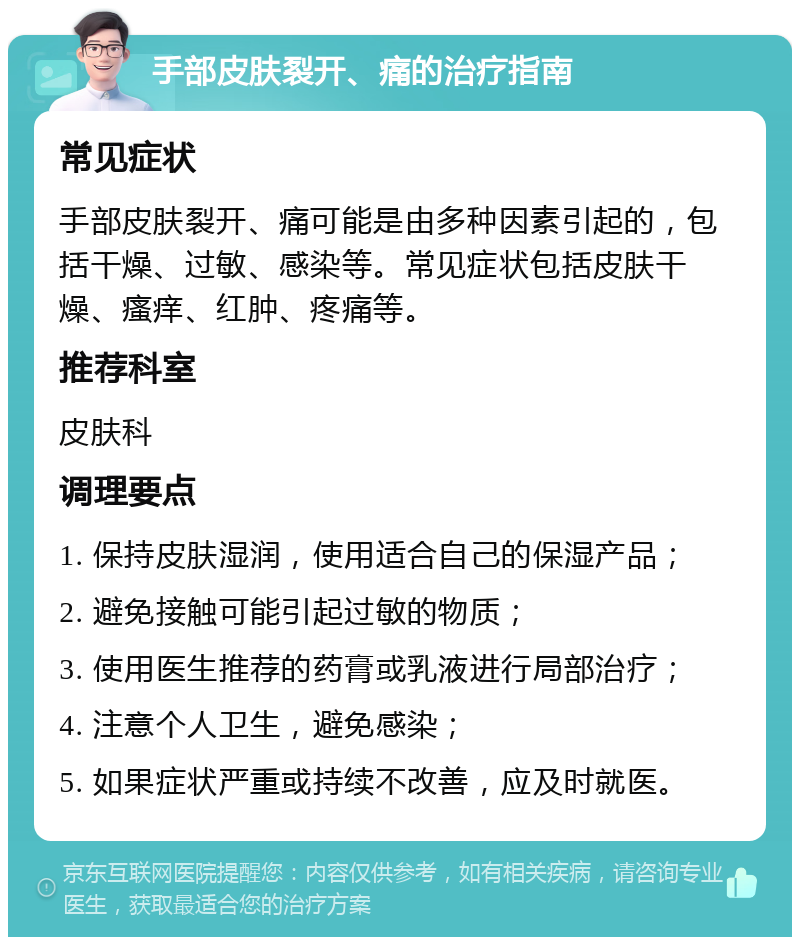 手部皮肤裂开、痛的治疗指南 常见症状 手部皮肤裂开、痛可能是由多种因素引起的，包括干燥、过敏、感染等。常见症状包括皮肤干燥、瘙痒、红肿、疼痛等。 推荐科室 皮肤科 调理要点 1. 保持皮肤湿润，使用适合自己的保湿产品； 2. 避免接触可能引起过敏的物质； 3. 使用医生推荐的药膏或乳液进行局部治疗； 4. 注意个人卫生，避免感染； 5. 如果症状严重或持续不改善，应及时就医。