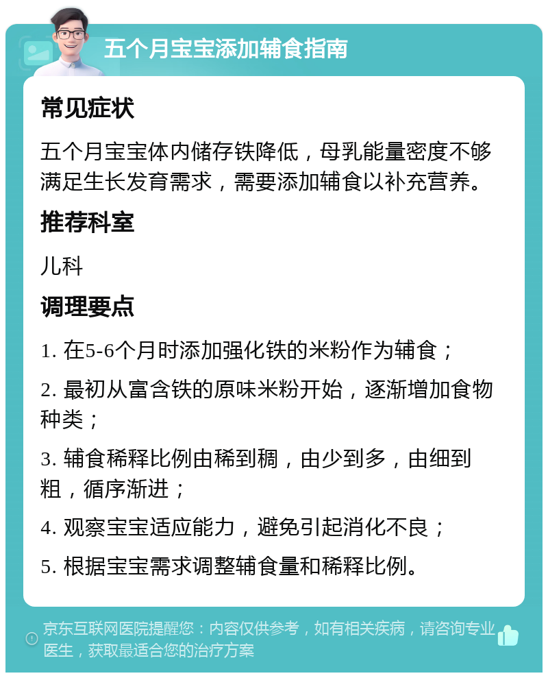 五个月宝宝添加辅食指南 常见症状 五个月宝宝体内储存铁降低，母乳能量密度不够满足生长发育需求，需要添加辅食以补充营养。 推荐科室 儿科 调理要点 1. 在5-6个月时添加强化铁的米粉作为辅食； 2. 最初从富含铁的原味米粉开始，逐渐增加食物种类； 3. 辅食稀释比例由稀到稠，由少到多，由细到粗，循序渐进； 4. 观察宝宝适应能力，避免引起消化不良； 5. 根据宝宝需求调整辅食量和稀释比例。