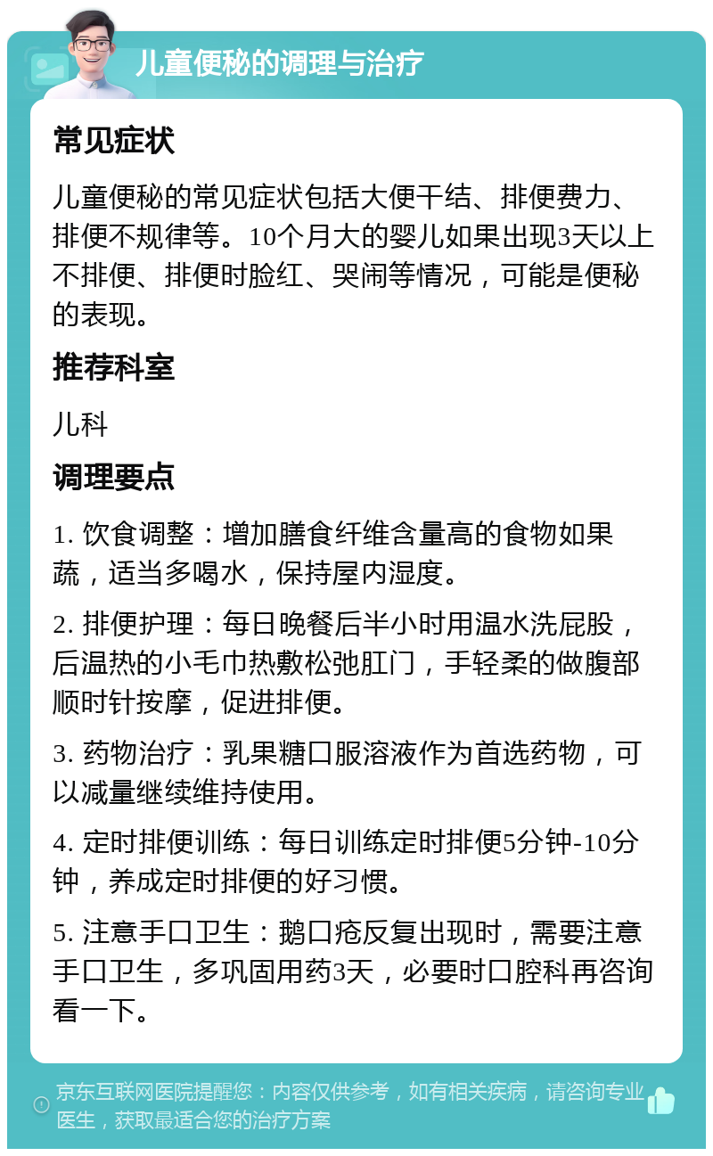 儿童便秘的调理与治疗 常见症状 儿童便秘的常见症状包括大便干结、排便费力、排便不规律等。10个月大的婴儿如果出现3天以上不排便、排便时脸红、哭闹等情况，可能是便秘的表现。 推荐科室 儿科 调理要点 1. 饮食调整：增加膳食纤维含量高的食物如果蔬，适当多喝水，保持屋内湿度。 2. 排便护理：每日晚餐后半小时用温水洗屁股，后温热的小毛巾热敷松弛肛门，手轻柔的做腹部顺时针按摩，促进排便。 3. 药物治疗：乳果糖口服溶液作为首选药物，可以减量继续维持使用。 4. 定时排便训练：每日训练定时排便5分钟-10分钟，养成定时排便的好习惯。 5. 注意手口卫生：鹅口疮反复出现时，需要注意手口卫生，多巩固用药3天，必要时口腔科再咨询看一下。