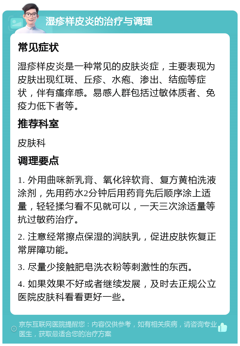 湿疹样皮炎的治疗与调理 常见症状 湿疹样皮炎是一种常见的皮肤炎症，主要表现为皮肤出现红斑、丘疹、水疱、渗出、结痂等症状，伴有瘙痒感。易感人群包括过敏体质者、免疫力低下者等。 推荐科室 皮肤科 调理要点 1. 外用曲咪新乳膏、氧化锌软膏、复方黄柏洗液涂剂，先用药水2分钟后用药膏先后顺序涂上适量，轻轻揉匀看不见就可以，一天三次涂适量等抗过敏药治疗。 2. 注意经常擦点保湿的润肤乳，促进皮肤恢复正常屏障功能。 3. 尽量少接触肥皂洗衣粉等刺激性的东西。 4. 如果效果不好或者继续发展，及时去正规公立医院皮肤科看看更好一些。