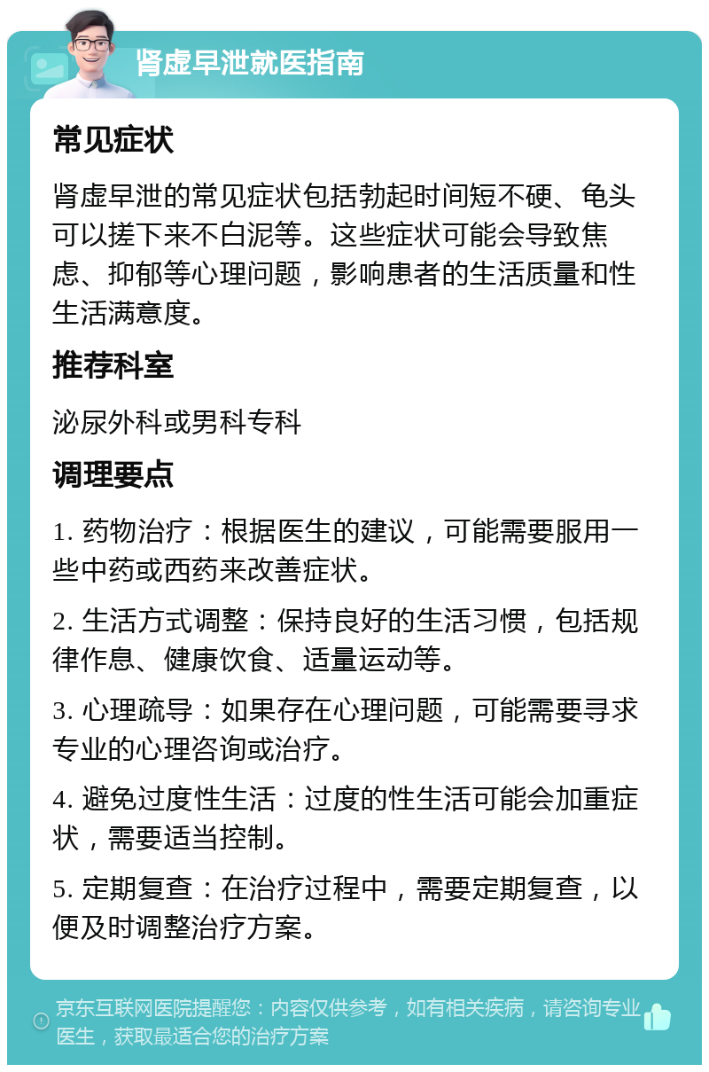 肾虚早泄就医指南 常见症状 肾虚早泄的常见症状包括勃起时间短不硬、龟头可以搓下来不白泥等。这些症状可能会导致焦虑、抑郁等心理问题，影响患者的生活质量和性生活满意度。 推荐科室 泌尿外科或男科专科 调理要点 1. 药物治疗：根据医生的建议，可能需要服用一些中药或西药来改善症状。 2. 生活方式调整：保持良好的生活习惯，包括规律作息、健康饮食、适量运动等。 3. 心理疏导：如果存在心理问题，可能需要寻求专业的心理咨询或治疗。 4. 避免过度性生活：过度的性生活可能会加重症状，需要适当控制。 5. 定期复查：在治疗过程中，需要定期复查，以便及时调整治疗方案。