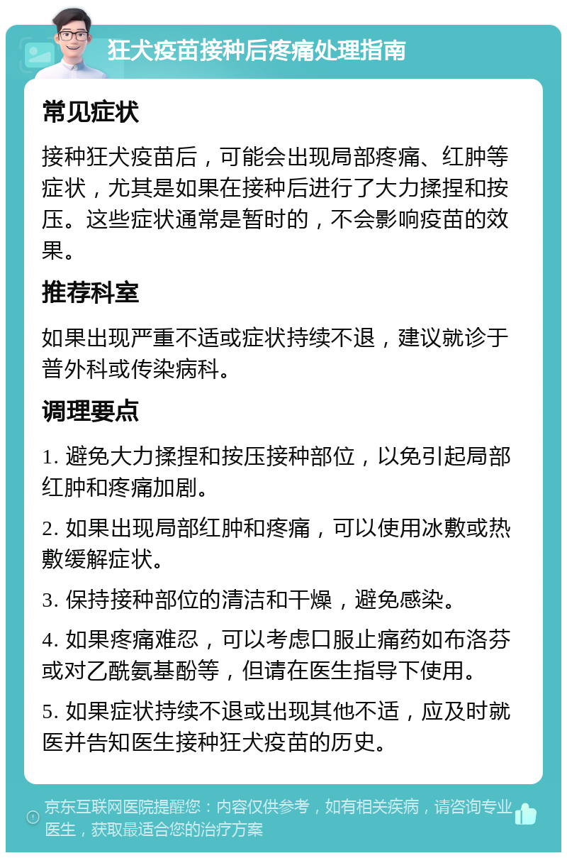 狂犬疫苗接种后疼痛处理指南 常见症状 接种狂犬疫苗后，可能会出现局部疼痛、红肿等症状，尤其是如果在接种后进行了大力揉捏和按压。这些症状通常是暂时的，不会影响疫苗的效果。 推荐科室 如果出现严重不适或症状持续不退，建议就诊于普外科或传染病科。 调理要点 1. 避免大力揉捏和按压接种部位，以免引起局部红肿和疼痛加剧。 2. 如果出现局部红肿和疼痛，可以使用冰敷或热敷缓解症状。 3. 保持接种部位的清洁和干燥，避免感染。 4. 如果疼痛难忍，可以考虑口服止痛药如布洛芬或对乙酰氨基酚等，但请在医生指导下使用。 5. 如果症状持续不退或出现其他不适，应及时就医并告知医生接种狂犬疫苗的历史。