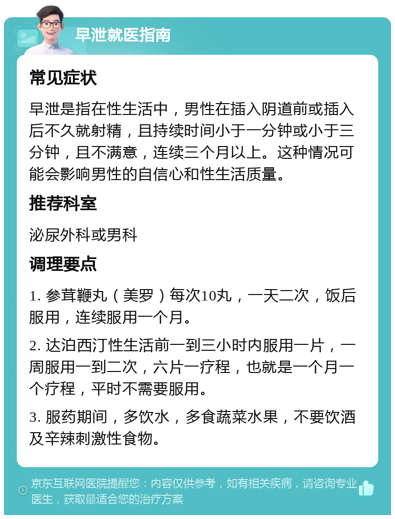 早泄就医指南 常见症状 早泄是指在性生活中，男性在插入阴道前或插入后不久就射精，且持续时间小于一分钟或小于三分钟，且不满意，连续三个月以上。这种情况可能会影响男性的自信心和性生活质量。 推荐科室 泌尿外科或男科 调理要点 1. 参茸鞭丸（美罗）每次10丸，一天二次，饭后服用，连续服用一个月。 2. 达泊西汀性生活前一到三小时内服用一片，一周服用一到二次，六片一疗程，也就是一个月一个疗程，平时不需要服用。 3. 服药期间，多饮水，多食蔬菜水果，不要饮酒及辛辣刺激性食物。