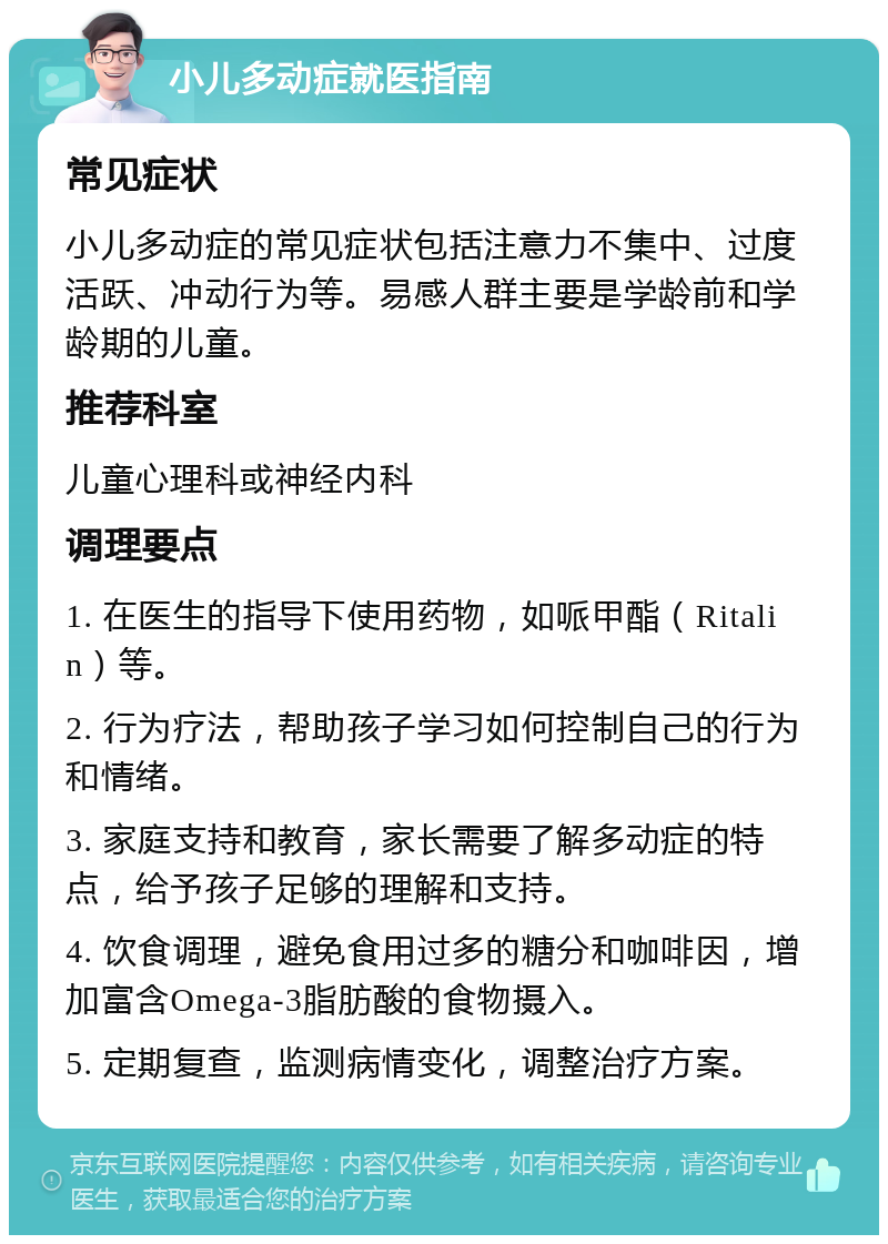 小儿多动症就医指南 常见症状 小儿多动症的常见症状包括注意力不集中、过度活跃、冲动行为等。易感人群主要是学龄前和学龄期的儿童。 推荐科室 儿童心理科或神经内科 调理要点 1. 在医生的指导下使用药物，如哌甲酯（Ritalin）等。 2. 行为疗法，帮助孩子学习如何控制自己的行为和情绪。 3. 家庭支持和教育，家长需要了解多动症的特点，给予孩子足够的理解和支持。 4. 饮食调理，避免食用过多的糖分和咖啡因，增加富含Omega-3脂肪酸的食物摄入。 5. 定期复查，监测病情变化，调整治疗方案。