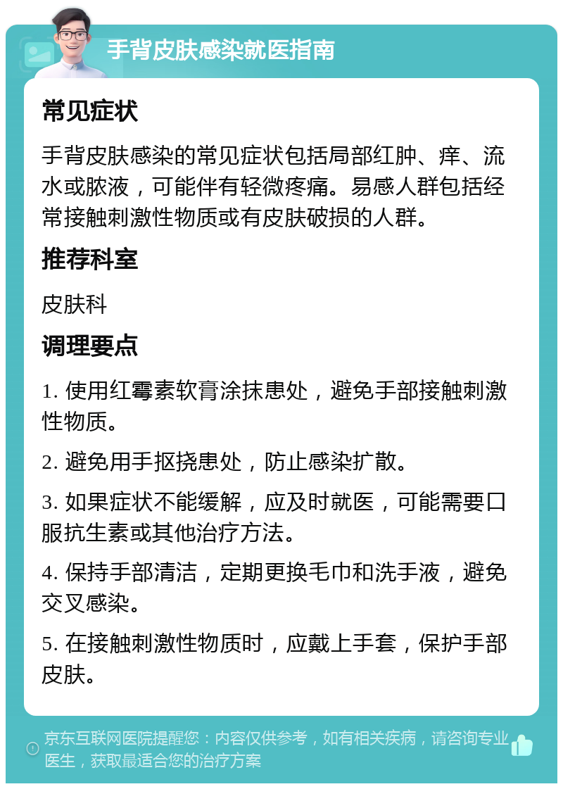 手背皮肤感染就医指南 常见症状 手背皮肤感染的常见症状包括局部红肿、痒、流水或脓液，可能伴有轻微疼痛。易感人群包括经常接触刺激性物质或有皮肤破损的人群。 推荐科室 皮肤科 调理要点 1. 使用红霉素软膏涂抹患处，避免手部接触刺激性物质。 2. 避免用手抠挠患处，防止感染扩散。 3. 如果症状不能缓解，应及时就医，可能需要口服抗生素或其他治疗方法。 4. 保持手部清洁，定期更换毛巾和洗手液，避免交叉感染。 5. 在接触刺激性物质时，应戴上手套，保护手部皮肤。