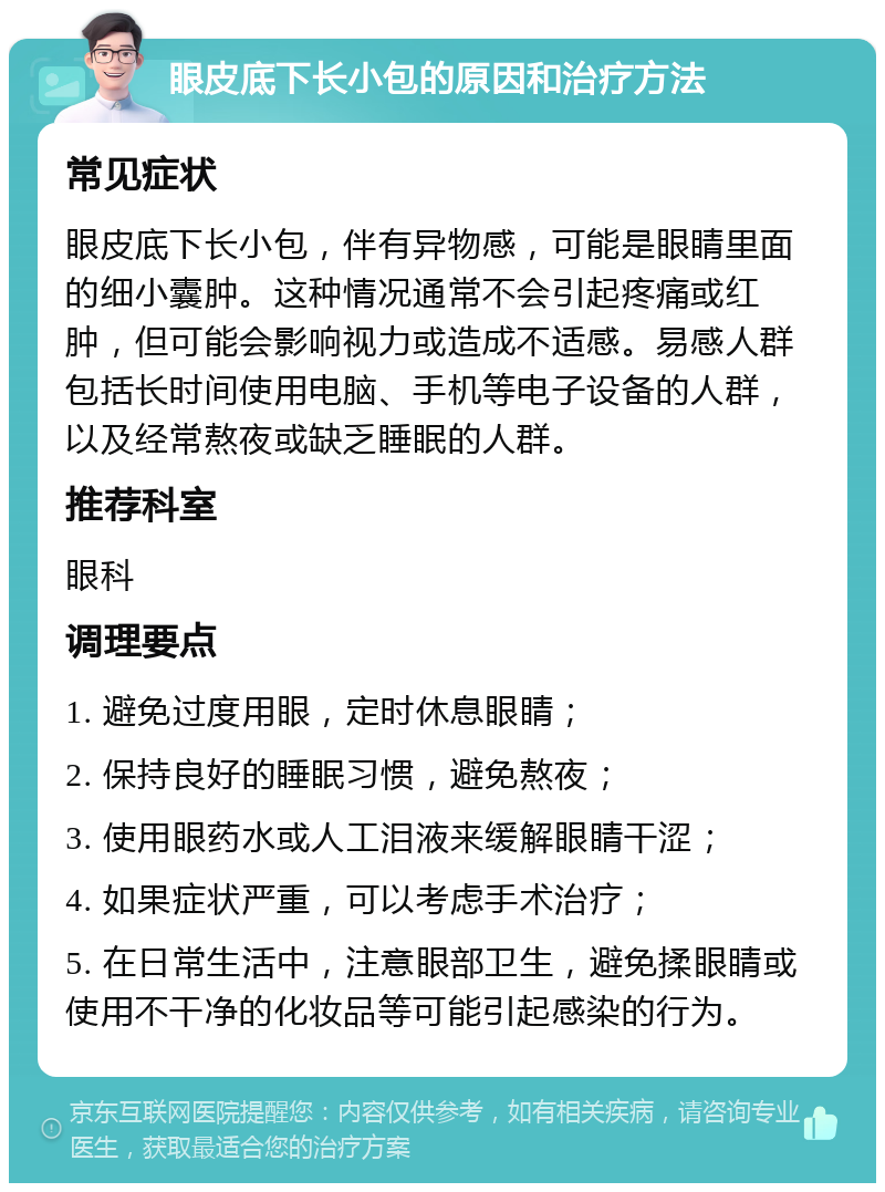 眼皮底下长小包的原因和治疗方法 常见症状 眼皮底下长小包，伴有异物感，可能是眼睛里面的细小囊肿。这种情况通常不会引起疼痛或红肿，但可能会影响视力或造成不适感。易感人群包括长时间使用电脑、手机等电子设备的人群，以及经常熬夜或缺乏睡眠的人群。 推荐科室 眼科 调理要点 1. 避免过度用眼，定时休息眼睛； 2. 保持良好的睡眠习惯，避免熬夜； 3. 使用眼药水或人工泪液来缓解眼睛干涩； 4. 如果症状严重，可以考虑手术治疗； 5. 在日常生活中，注意眼部卫生，避免揉眼睛或使用不干净的化妆品等可能引起感染的行为。