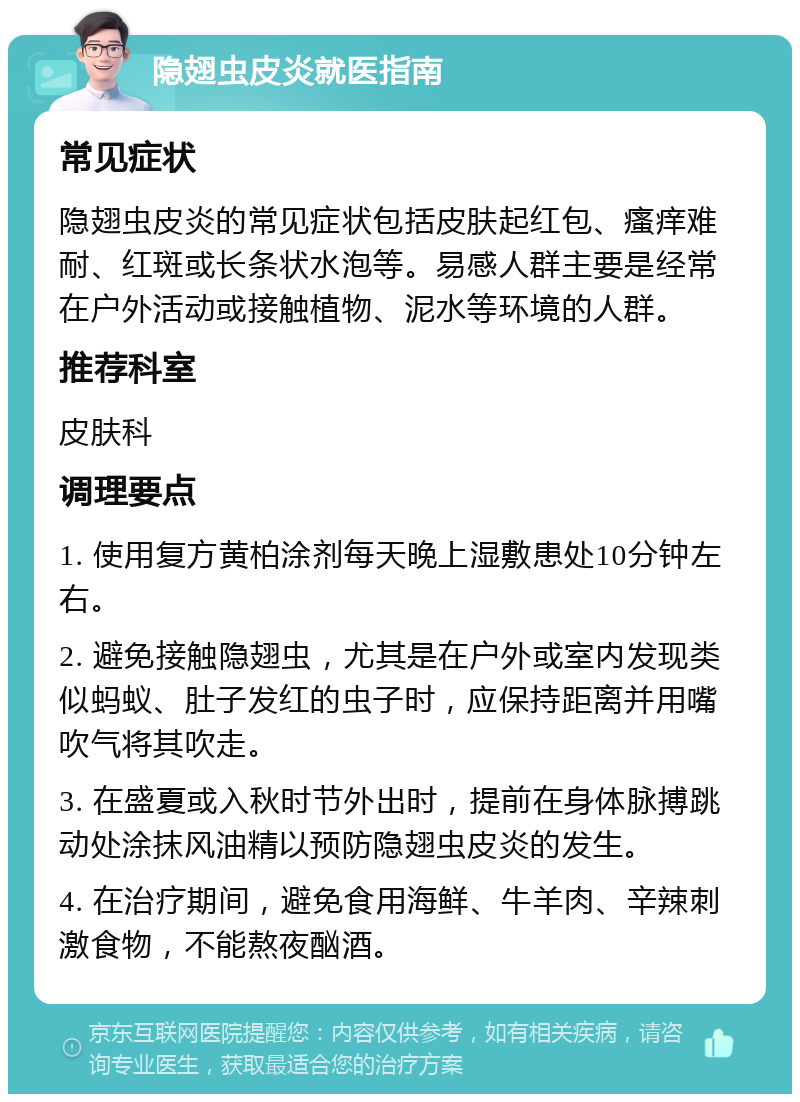 隐翅虫皮炎就医指南 常见症状 隐翅虫皮炎的常见症状包括皮肤起红包、瘙痒难耐、红斑或长条状水泡等。易感人群主要是经常在户外活动或接触植物、泥水等环境的人群。 推荐科室 皮肤科 调理要点 1. 使用复方黄柏涂剂每天晚上湿敷患处10分钟左右。 2. 避免接触隐翅虫，尤其是在户外或室内发现类似蚂蚁、肚子发红的虫子时，应保持距离并用嘴吹气将其吹走。 3. 在盛夏或入秋时节外出时，提前在身体脉搏跳动处涂抹风油精以预防隐翅虫皮炎的发生。 4. 在治疗期间，避免食用海鲜、牛羊肉、辛辣刺激食物，不能熬夜酗酒。