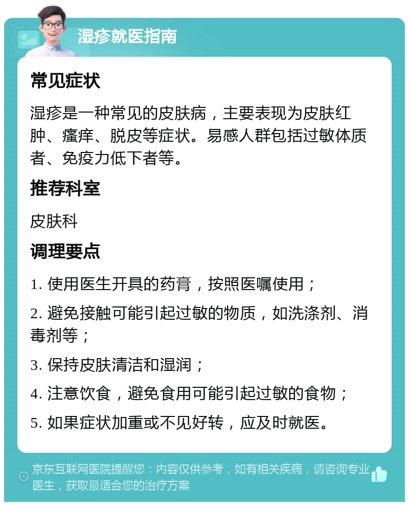 湿疹就医指南 常见症状 湿疹是一种常见的皮肤病，主要表现为皮肤红肿、瘙痒、脱皮等症状。易感人群包括过敏体质者、免疫力低下者等。 推荐科室 皮肤科 调理要点 1. 使用医生开具的药膏，按照医嘱使用； 2. 避免接触可能引起过敏的物质，如洗涤剂、消毒剂等； 3. 保持皮肤清洁和湿润； 4. 注意饮食，避免食用可能引起过敏的食物； 5. 如果症状加重或不见好转，应及时就医。