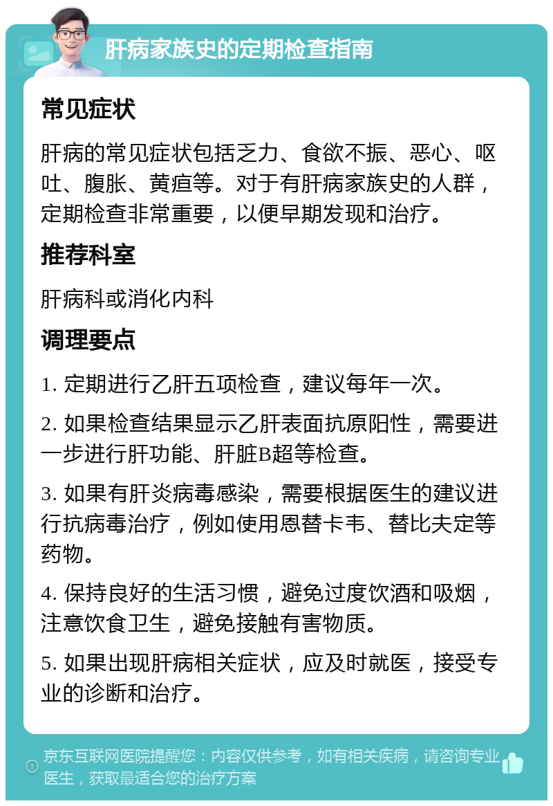 肝病家族史的定期检查指南 常见症状 肝病的常见症状包括乏力、食欲不振、恶心、呕吐、腹胀、黄疸等。对于有肝病家族史的人群，定期检查非常重要，以便早期发现和治疗。 推荐科室 肝病科或消化内科 调理要点 1. 定期进行乙肝五项检查，建议每年一次。 2. 如果检查结果显示乙肝表面抗原阳性，需要进一步进行肝功能、肝脏B超等检查。 3. 如果有肝炎病毒感染，需要根据医生的建议进行抗病毒治疗，例如使用恩替卡韦、替比夫定等药物。 4. 保持良好的生活习惯，避免过度饮酒和吸烟，注意饮食卫生，避免接触有害物质。 5. 如果出现肝病相关症状，应及时就医，接受专业的诊断和治疗。