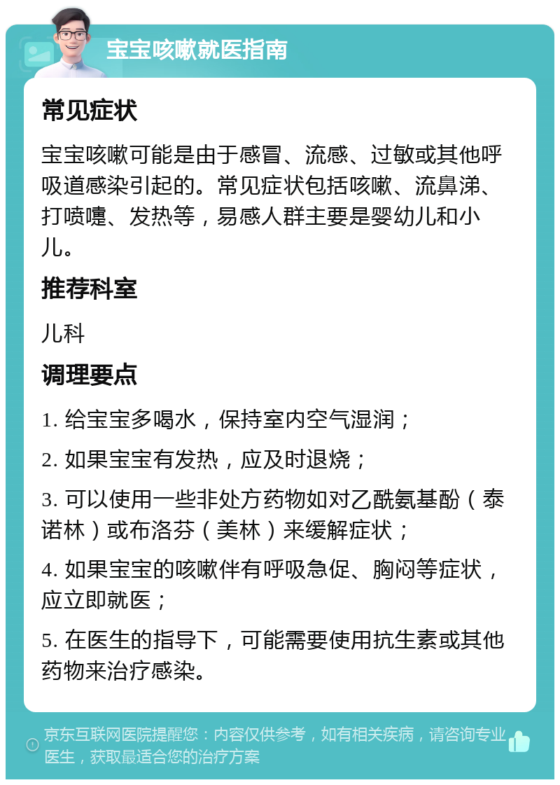 宝宝咳嗽就医指南 常见症状 宝宝咳嗽可能是由于感冒、流感、过敏或其他呼吸道感染引起的。常见症状包括咳嗽、流鼻涕、打喷嚏、发热等，易感人群主要是婴幼儿和小儿。 推荐科室 儿科 调理要点 1. 给宝宝多喝水，保持室内空气湿润； 2. 如果宝宝有发热，应及时退烧； 3. 可以使用一些非处方药物如对乙酰氨基酚（泰诺林）或布洛芬（美林）来缓解症状； 4. 如果宝宝的咳嗽伴有呼吸急促、胸闷等症状，应立即就医； 5. 在医生的指导下，可能需要使用抗生素或其他药物来治疗感染。