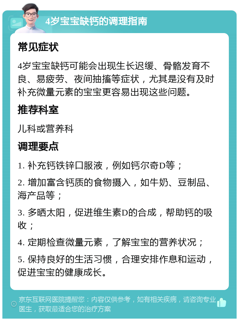 4岁宝宝缺钙的调理指南 常见症状 4岁宝宝缺钙可能会出现生长迟缓、骨骼发育不良、易疲劳、夜间抽搐等症状，尤其是没有及时补充微量元素的宝宝更容易出现这些问题。 推荐科室 儿科或营养科 调理要点 1. 补充钙铁锌口服液，例如钙尔奇D等； 2. 增加富含钙质的食物摄入，如牛奶、豆制品、海产品等； 3. 多晒太阳，促进维生素D的合成，帮助钙的吸收； 4. 定期检查微量元素，了解宝宝的营养状况； 5. 保持良好的生活习惯，合理安排作息和运动，促进宝宝的健康成长。