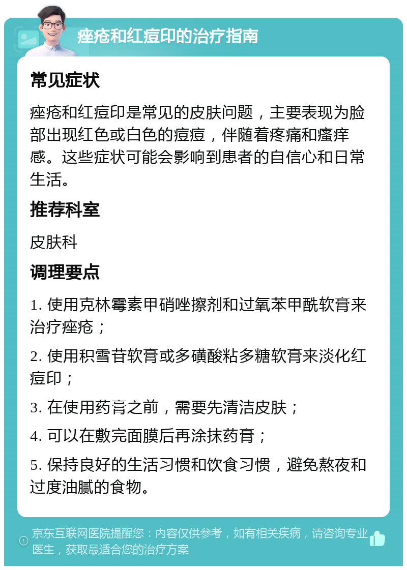 痤疮和红痘印的治疗指南 常见症状 痤疮和红痘印是常见的皮肤问题，主要表现为脸部出现红色或白色的痘痘，伴随着疼痛和瘙痒感。这些症状可能会影响到患者的自信心和日常生活。 推荐科室 皮肤科 调理要点 1. 使用克林霉素甲硝唑擦剂和过氧苯甲酰软膏来治疗痤疮； 2. 使用积雪苷软膏或多磺酸粘多糖软膏来淡化红痘印； 3. 在使用药膏之前，需要先清洁皮肤； 4. 可以在敷完面膜后再涂抹药膏； 5. 保持良好的生活习惯和饮食习惯，避免熬夜和过度油腻的食物。