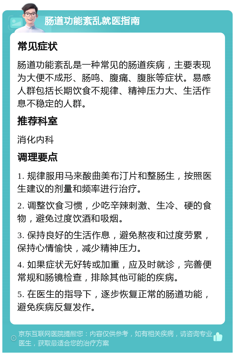 肠道功能紊乱就医指南 常见症状 肠道功能紊乱是一种常见的肠道疾病，主要表现为大便不成形、肠鸣、腹痛、腹胀等症状。易感人群包括长期饮食不规律、精神压力大、生活作息不稳定的人群。 推荐科室 消化内科 调理要点 1. 规律服用马来酸曲美布汀片和整肠生，按照医生建议的剂量和频率进行治疗。 2. 调整饮食习惯，少吃辛辣刺激、生冷、硬的食物，避免过度饮酒和吸烟。 3. 保持良好的生活作息，避免熬夜和过度劳累，保持心情愉快，减少精神压力。 4. 如果症状无好转或加重，应及时就诊，完善便常规和肠镜检查，排除其他可能的疾病。 5. 在医生的指导下，逐步恢复正常的肠道功能，避免疾病反复发作。