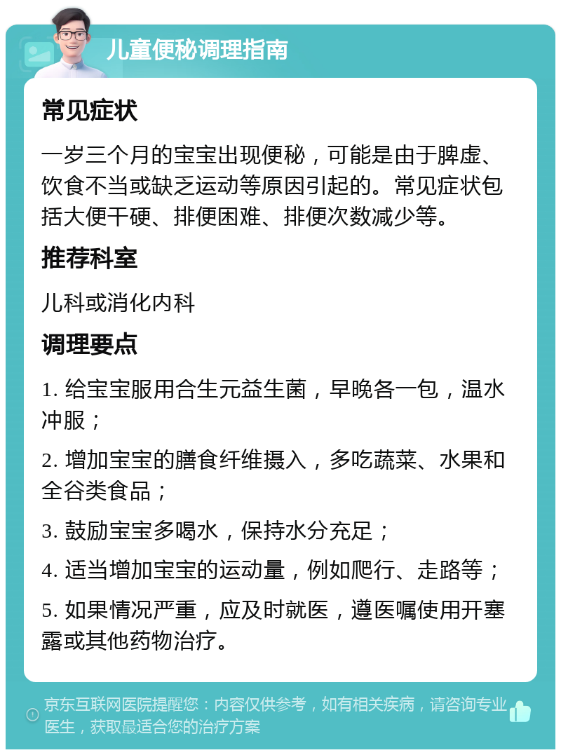 儿童便秘调理指南 常见症状 一岁三个月的宝宝出现便秘，可能是由于脾虚、饮食不当或缺乏运动等原因引起的。常见症状包括大便干硬、排便困难、排便次数减少等。 推荐科室 儿科或消化内科 调理要点 1. 给宝宝服用合生元益生菌，早晚各一包，温水冲服； 2. 增加宝宝的膳食纤维摄入，多吃蔬菜、水果和全谷类食品； 3. 鼓励宝宝多喝水，保持水分充足； 4. 适当增加宝宝的运动量，例如爬行、走路等； 5. 如果情况严重，应及时就医，遵医嘱使用开塞露或其他药物治疗。