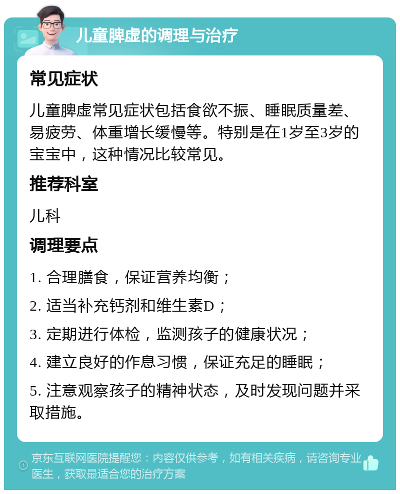 儿童脾虚的调理与治疗 常见症状 儿童脾虚常见症状包括食欲不振、睡眠质量差、易疲劳、体重增长缓慢等。特别是在1岁至3岁的宝宝中，这种情况比较常见。 推荐科室 儿科 调理要点 1. 合理膳食，保证营养均衡； 2. 适当补充钙剂和维生素D； 3. 定期进行体检，监测孩子的健康状况； 4. 建立良好的作息习惯，保证充足的睡眠； 5. 注意观察孩子的精神状态，及时发现问题并采取措施。