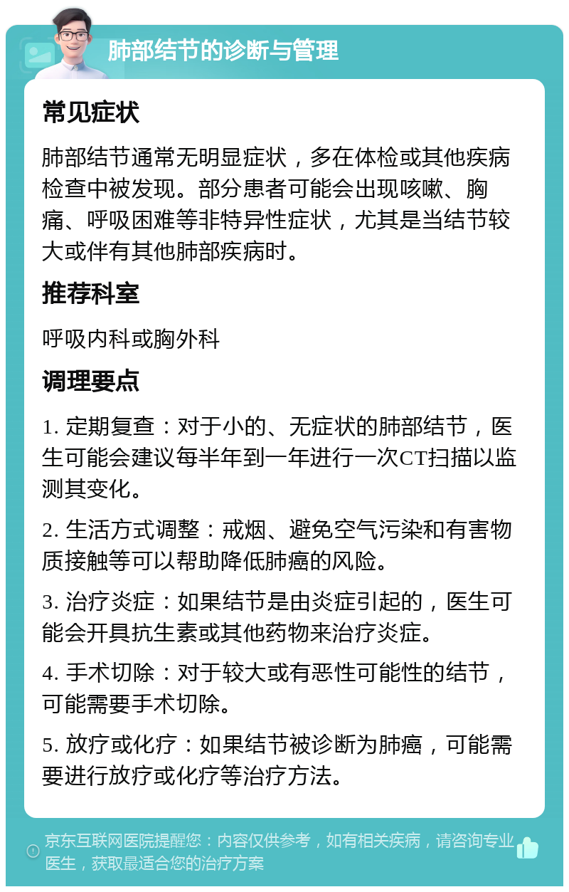 肺部结节的诊断与管理 常见症状 肺部结节通常无明显症状，多在体检或其他疾病检查中被发现。部分患者可能会出现咳嗽、胸痛、呼吸困难等非特异性症状，尤其是当结节较大或伴有其他肺部疾病时。 推荐科室 呼吸内科或胸外科 调理要点 1. 定期复查：对于小的、无症状的肺部结节，医生可能会建议每半年到一年进行一次CT扫描以监测其变化。 2. 生活方式调整：戒烟、避免空气污染和有害物质接触等可以帮助降低肺癌的风险。 3. 治疗炎症：如果结节是由炎症引起的，医生可能会开具抗生素或其他药物来治疗炎症。 4. 手术切除：对于较大或有恶性可能性的结节，可能需要手术切除。 5. 放疗或化疗：如果结节被诊断为肺癌，可能需要进行放疗或化疗等治疗方法。