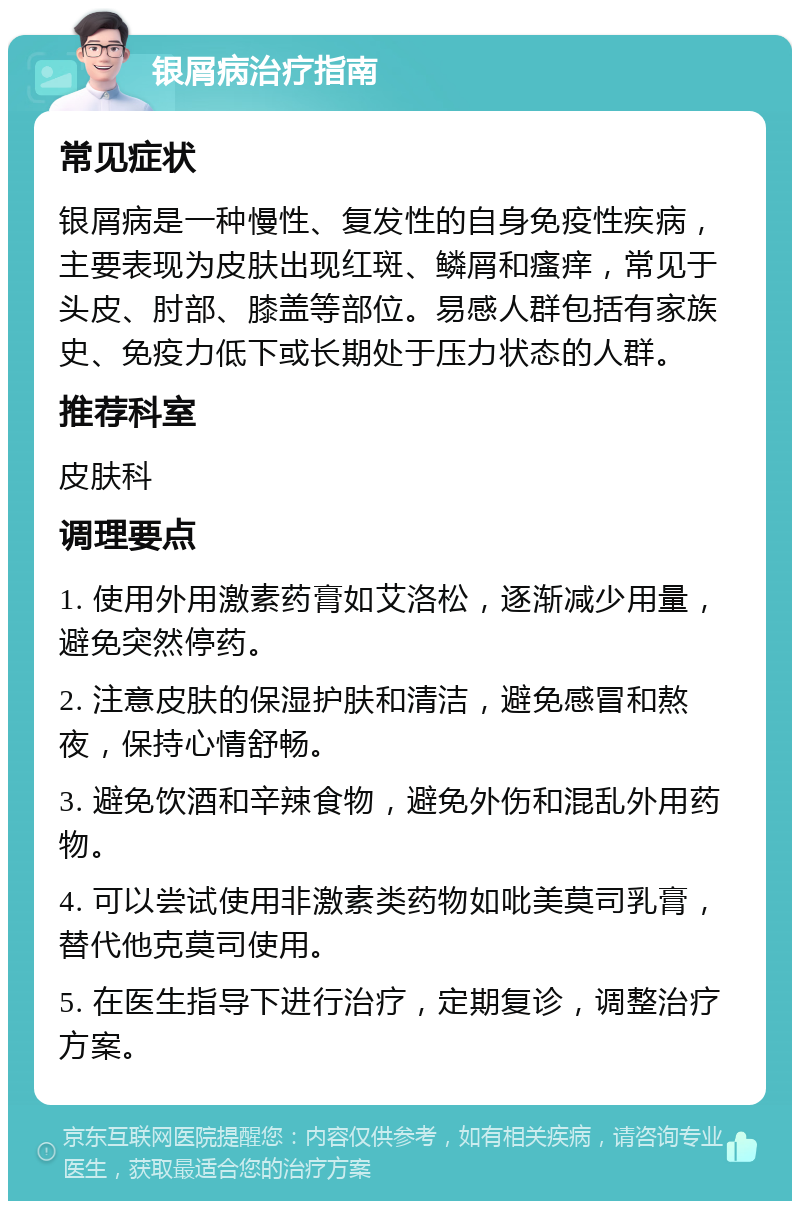 银屑病治疗指南 常见症状 银屑病是一种慢性、复发性的自身免疫性疾病，主要表现为皮肤出现红斑、鳞屑和瘙痒，常见于头皮、肘部、膝盖等部位。易感人群包括有家族史、免疫力低下或长期处于压力状态的人群。 推荐科室 皮肤科 调理要点 1. 使用外用激素药膏如艾洛松，逐渐减少用量，避免突然停药。 2. 注意皮肤的保湿护肤和清洁，避免感冒和熬夜，保持心情舒畅。 3. 避免饮酒和辛辣食物，避免外伤和混乱外用药物。 4. 可以尝试使用非激素类药物如吡美莫司乳膏，替代他克莫司使用。 5. 在医生指导下进行治疗，定期复诊，调整治疗方案。