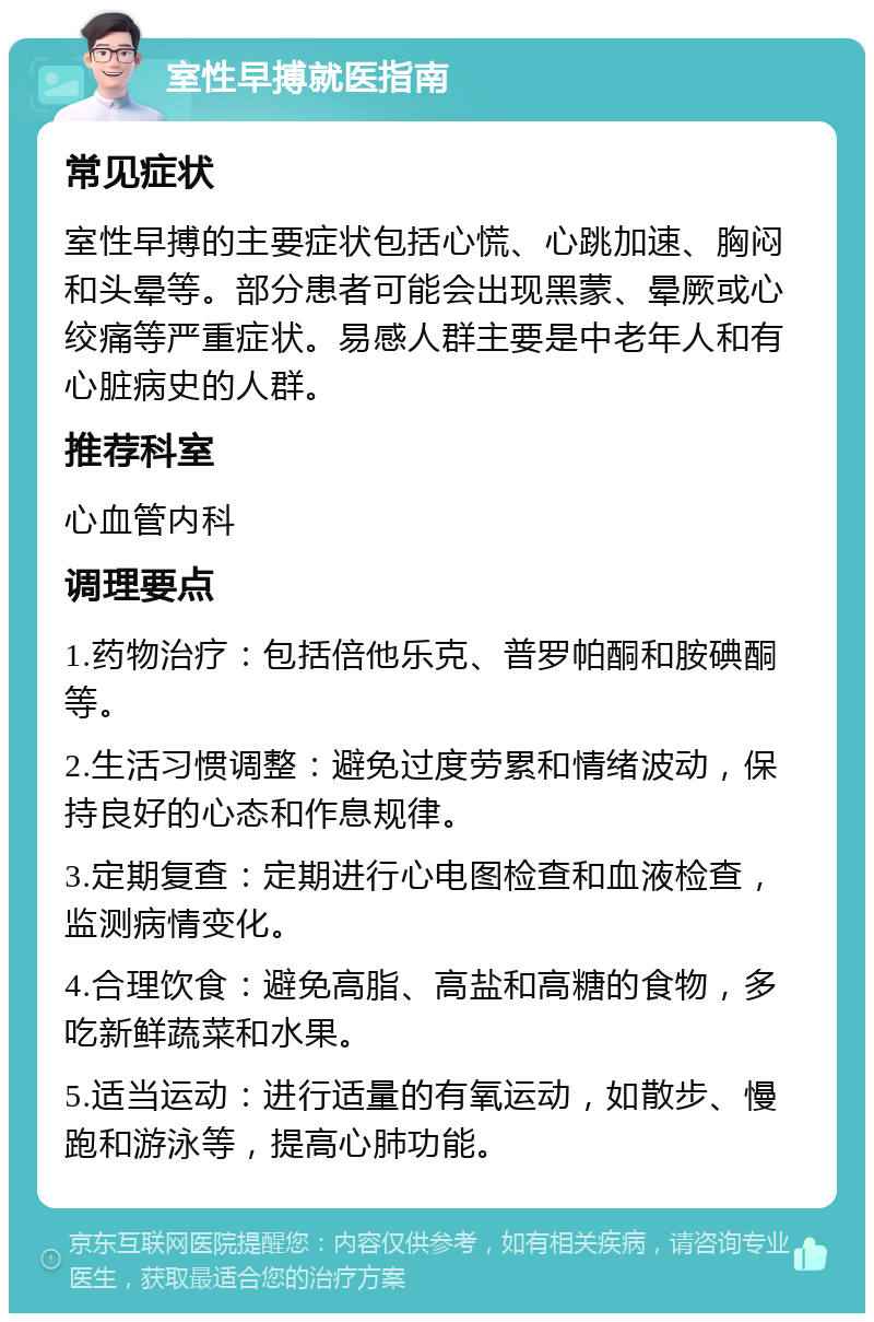 室性早搏就医指南 常见症状 室性早搏的主要症状包括心慌、心跳加速、胸闷和头晕等。部分患者可能会出现黑蒙、晕厥或心绞痛等严重症状。易感人群主要是中老年人和有心脏病史的人群。 推荐科室 心血管内科 调理要点 1.药物治疗：包括倍他乐克、普罗帕酮和胺碘酮等。 2.生活习惯调整：避免过度劳累和情绪波动，保持良好的心态和作息规律。 3.定期复查：定期进行心电图检查和血液检查，监测病情变化。 4.合理饮食：避免高脂、高盐和高糖的食物，多吃新鲜蔬菜和水果。 5.适当运动：进行适量的有氧运动，如散步、慢跑和游泳等，提高心肺功能。