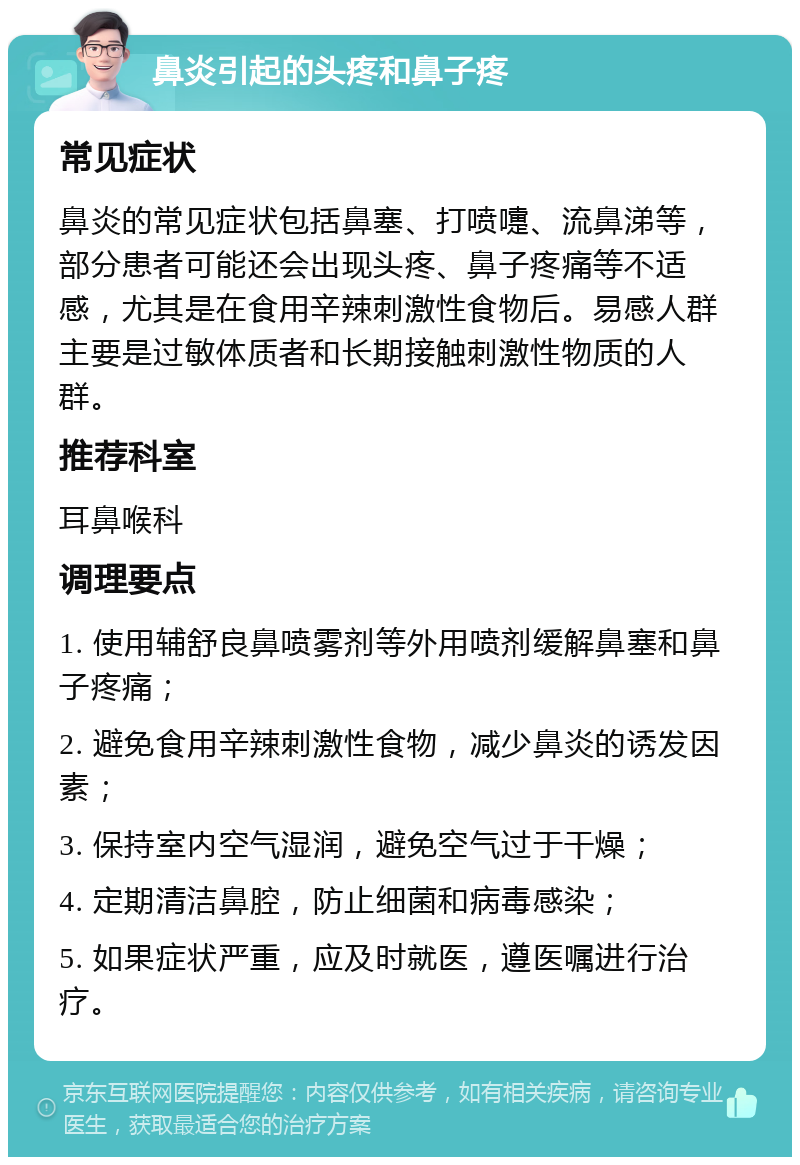 鼻炎引起的头疼和鼻子疼 常见症状 鼻炎的常见症状包括鼻塞、打喷嚏、流鼻涕等，部分患者可能还会出现头疼、鼻子疼痛等不适感，尤其是在食用辛辣刺激性食物后。易感人群主要是过敏体质者和长期接触刺激性物质的人群。 推荐科室 耳鼻喉科 调理要点 1. 使用辅舒良鼻喷雾剂等外用喷剂缓解鼻塞和鼻子疼痛； 2. 避免食用辛辣刺激性食物，减少鼻炎的诱发因素； 3. 保持室内空气湿润，避免空气过于干燥； 4. 定期清洁鼻腔，防止细菌和病毒感染； 5. 如果症状严重，应及时就医，遵医嘱进行治疗。