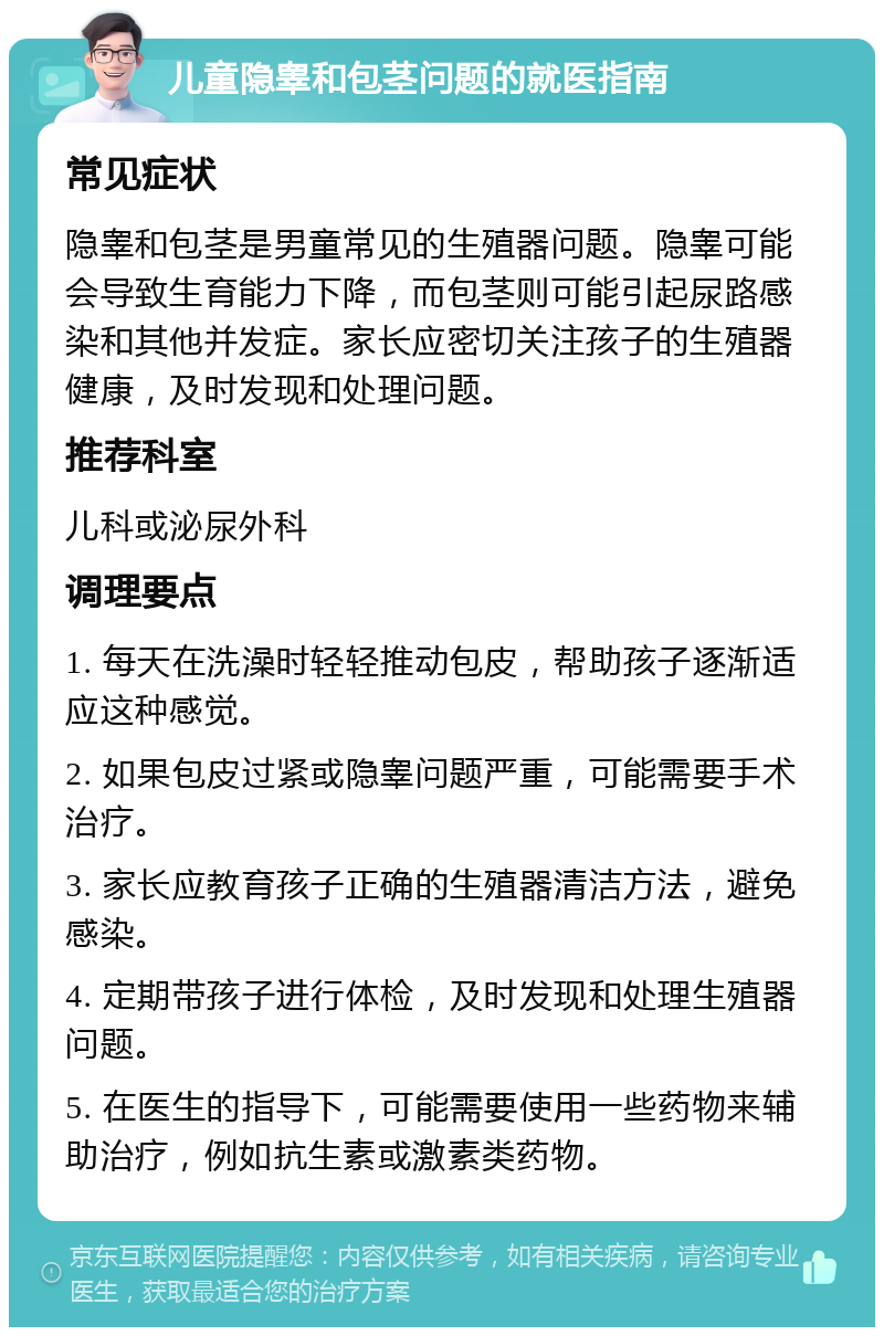 儿童隐睾和包茎问题的就医指南 常见症状 隐睾和包茎是男童常见的生殖器问题。隐睾可能会导致生育能力下降，而包茎则可能引起尿路感染和其他并发症。家长应密切关注孩子的生殖器健康，及时发现和处理问题。 推荐科室 儿科或泌尿外科 调理要点 1. 每天在洗澡时轻轻推动包皮，帮助孩子逐渐适应这种感觉。 2. 如果包皮过紧或隐睾问题严重，可能需要手术治疗。 3. 家长应教育孩子正确的生殖器清洁方法，避免感染。 4. 定期带孩子进行体检，及时发现和处理生殖器问题。 5. 在医生的指导下，可能需要使用一些药物来辅助治疗，例如抗生素或激素类药物。