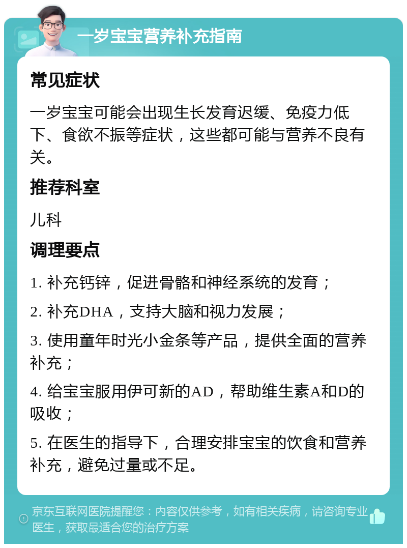 一岁宝宝营养补充指南 常见症状 一岁宝宝可能会出现生长发育迟缓、免疫力低下、食欲不振等症状，这些都可能与营养不良有关。 推荐科室 儿科 调理要点 1. 补充钙锌，促进骨骼和神经系统的发育； 2. 补充DHA，支持大脑和视力发展； 3. 使用童年时光小金条等产品，提供全面的营养补充； 4. 给宝宝服用伊可新的AD，帮助维生素A和D的吸收； 5. 在医生的指导下，合理安排宝宝的饮食和营养补充，避免过量或不足。