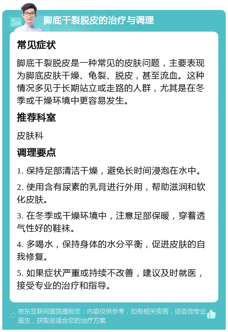 脚底干裂脱皮的治疗与调理 常见症状 脚底干裂脱皮是一种常见的皮肤问题，主要表现为脚底皮肤干燥、龟裂、脱皮，甚至流血。这种情况多见于长期站立或走路的人群，尤其是在冬季或干燥环境中更容易发生。 推荐科室 皮肤科 调理要点 1. 保持足部清洁干燥，避免长时间浸泡在水中。 2. 使用含有尿素的乳膏进行外用，帮助滋润和软化皮肤。 3. 在冬季或干燥环境中，注意足部保暖，穿着透气性好的鞋袜。 4. 多喝水，保持身体的水分平衡，促进皮肤的自我修复。 5. 如果症状严重或持续不改善，建议及时就医，接受专业的治疗和指导。