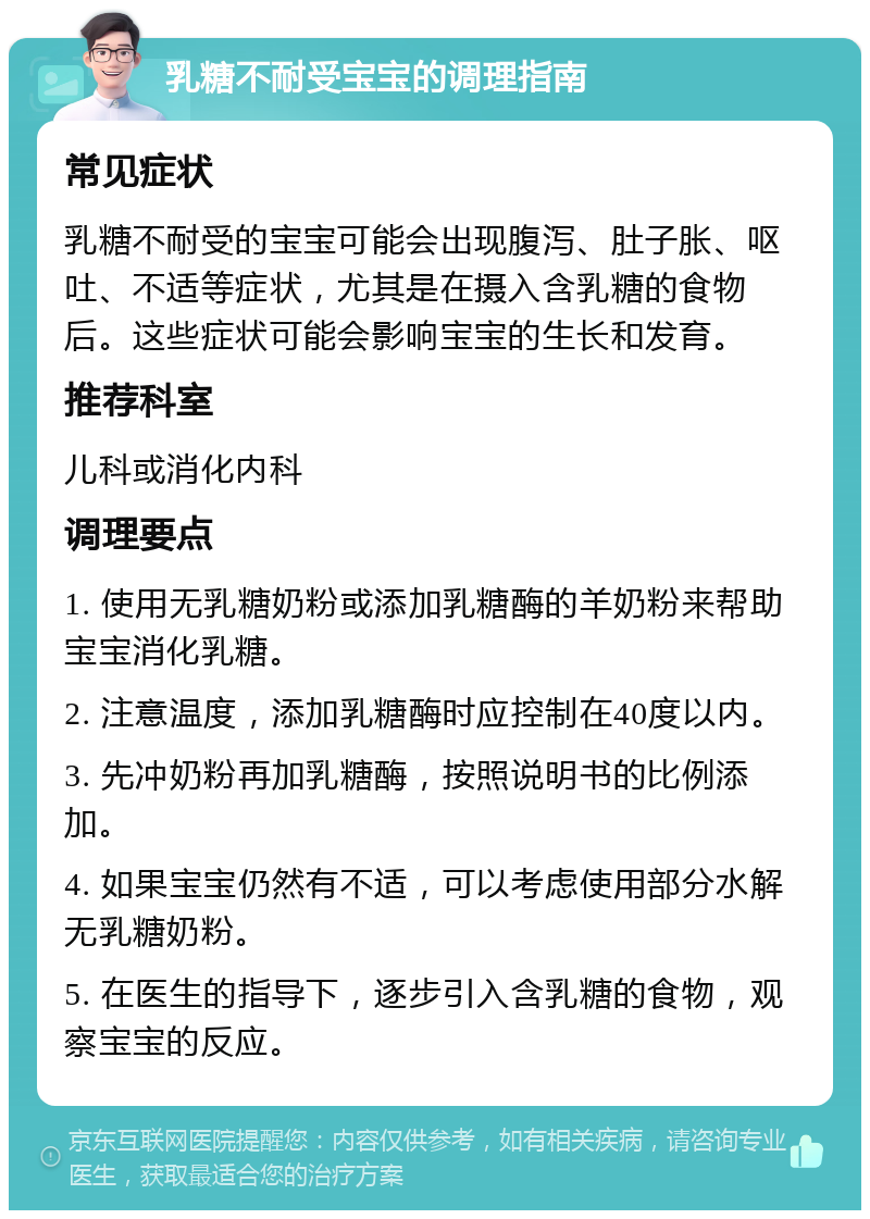 乳糖不耐受宝宝的调理指南 常见症状 乳糖不耐受的宝宝可能会出现腹泻、肚子胀、呕吐、不适等症状，尤其是在摄入含乳糖的食物后。这些症状可能会影响宝宝的生长和发育。 推荐科室 儿科或消化内科 调理要点 1. 使用无乳糖奶粉或添加乳糖酶的羊奶粉来帮助宝宝消化乳糖。 2. 注意温度，添加乳糖酶时应控制在40度以内。 3. 先冲奶粉再加乳糖酶，按照说明书的比例添加。 4. 如果宝宝仍然有不适，可以考虑使用部分水解无乳糖奶粉。 5. 在医生的指导下，逐步引入含乳糖的食物，观察宝宝的反应。