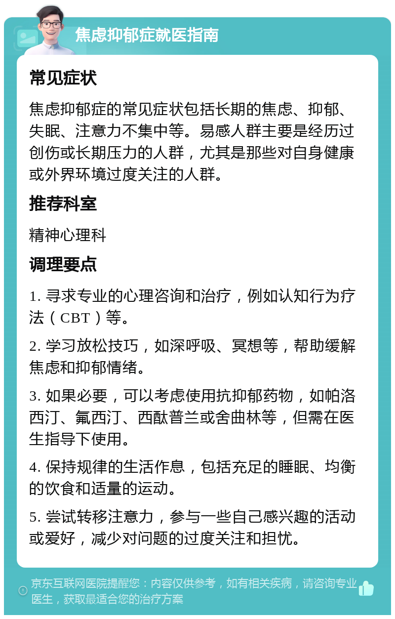 焦虑抑郁症就医指南 常见症状 焦虑抑郁症的常见症状包括长期的焦虑、抑郁、失眠、注意力不集中等。易感人群主要是经历过创伤或长期压力的人群，尤其是那些对自身健康或外界环境过度关注的人群。 推荐科室 精神心理科 调理要点 1. 寻求专业的心理咨询和治疗，例如认知行为疗法（CBT）等。 2. 学习放松技巧，如深呼吸、冥想等，帮助缓解焦虑和抑郁情绪。 3. 如果必要，可以考虑使用抗抑郁药物，如帕洛西汀、氟西汀、西酞普兰或舍曲林等，但需在医生指导下使用。 4. 保持规律的生活作息，包括充足的睡眠、均衡的饮食和适量的运动。 5. 尝试转移注意力，参与一些自己感兴趣的活动或爱好，减少对问题的过度关注和担忧。