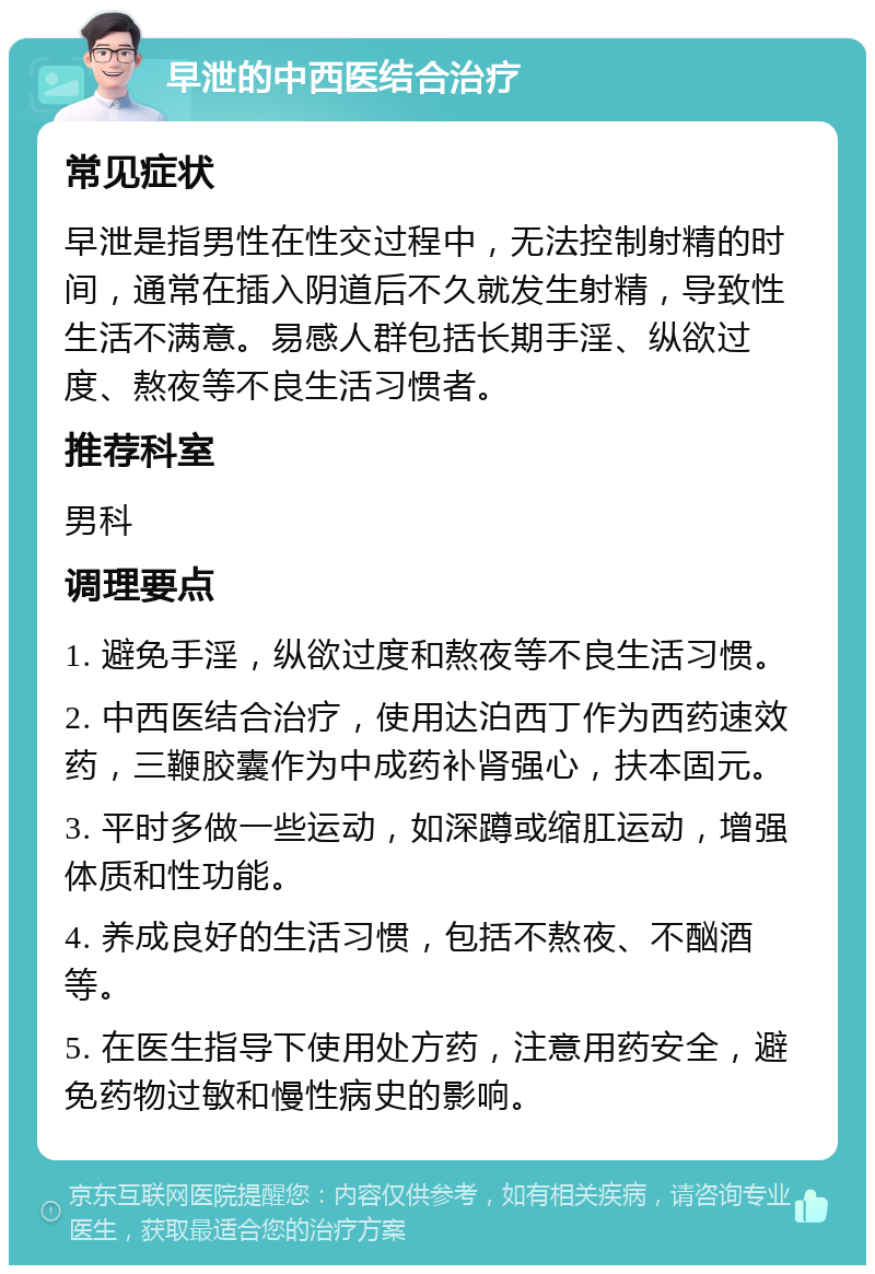 早泄的中西医结合治疗 常见症状 早泄是指男性在性交过程中，无法控制射精的时间，通常在插入阴道后不久就发生射精，导致性生活不满意。易感人群包括长期手淫、纵欲过度、熬夜等不良生活习惯者。 推荐科室 男科 调理要点 1. 避免手淫，纵欲过度和熬夜等不良生活习惯。 2. 中西医结合治疗，使用达泊西丁作为西药速效药，三鞭胶囊作为中成药补肾强心，扶本固元。 3. 平时多做一些运动，如深蹲或缩肛运动，增强体质和性功能。 4. 养成良好的生活习惯，包括不熬夜、不酗酒等。 5. 在医生指导下使用处方药，注意用药安全，避免药物过敏和慢性病史的影响。