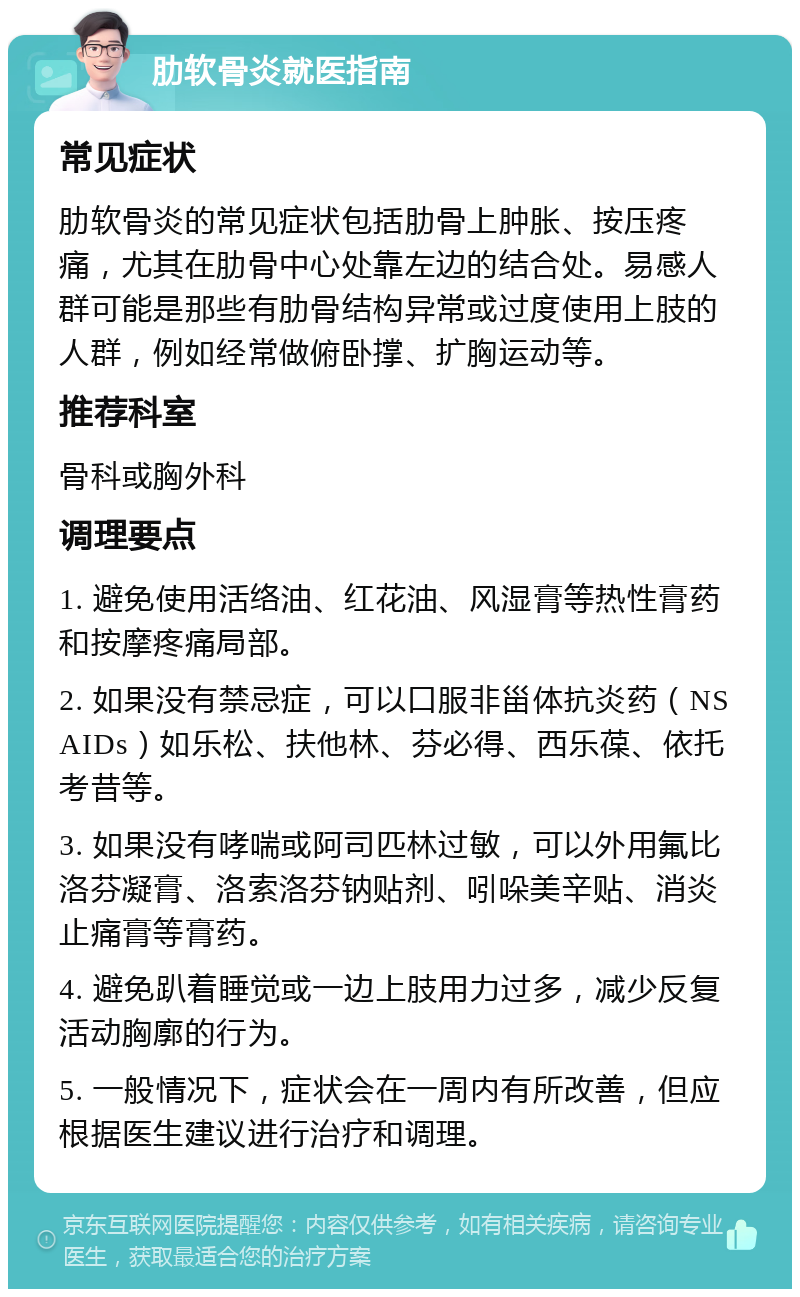 肋软骨炎就医指南 常见症状 肋软骨炎的常见症状包括肋骨上肿胀、按压疼痛，尤其在肋骨中心处靠左边的结合处。易感人群可能是那些有肋骨结构异常或过度使用上肢的人群，例如经常做俯卧撑、扩胸运动等。 推荐科室 骨科或胸外科 调理要点 1. 避免使用活络油、红花油、风湿膏等热性膏药和按摩疼痛局部。 2. 如果没有禁忌症，可以口服非甾体抗炎药（NSAIDs）如乐松、扶他林、芬必得、西乐葆、依托考昔等。 3. 如果没有哮喘或阿司匹林过敏，可以外用氟比洛芬凝膏、洛索洛芬钠贴剂、吲哚美辛贴、消炎止痛膏等膏药。 4. 避免趴着睡觉或一边上肢用力过多，减少反复活动胸廓的行为。 5. 一般情况下，症状会在一周内有所改善，但应根据医生建议进行治疗和调理。