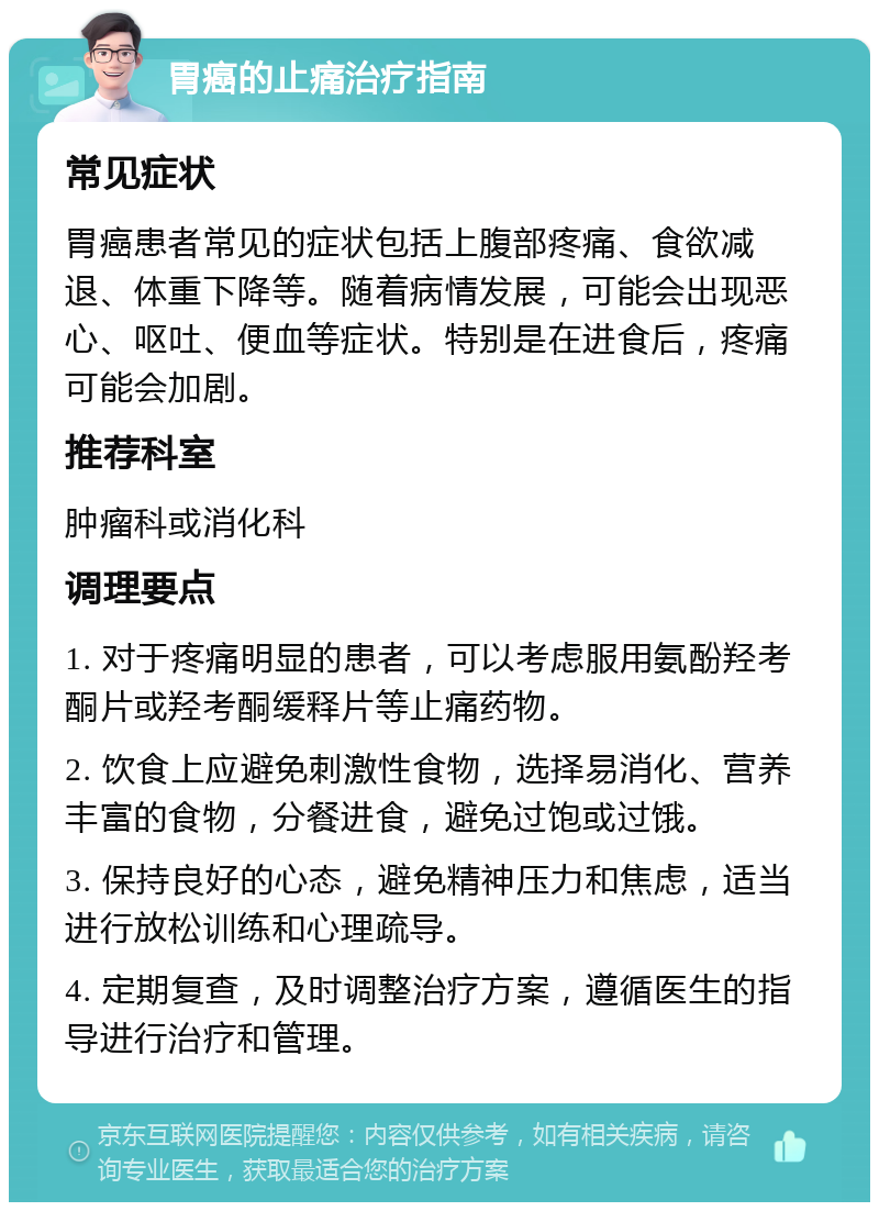 胃癌的止痛治疗指南 常见症状 胃癌患者常见的症状包括上腹部疼痛、食欲减退、体重下降等。随着病情发展，可能会出现恶心、呕吐、便血等症状。特别是在进食后，疼痛可能会加剧。 推荐科室 肿瘤科或消化科 调理要点 1. 对于疼痛明显的患者，可以考虑服用氨酚羟考酮片或羟考酮缓释片等止痛药物。 2. 饮食上应避免刺激性食物，选择易消化、营养丰富的食物，分餐进食，避免过饱或过饿。 3. 保持良好的心态，避免精神压力和焦虑，适当进行放松训练和心理疏导。 4. 定期复查，及时调整治疗方案，遵循医生的指导进行治疗和管理。