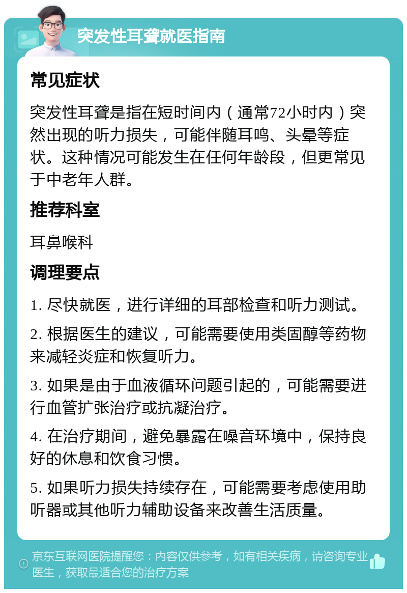 突发性耳聋就医指南 常见症状 突发性耳聋是指在短时间内（通常72小时内）突然出现的听力损失，可能伴随耳鸣、头晕等症状。这种情况可能发生在任何年龄段，但更常见于中老年人群。 推荐科室 耳鼻喉科 调理要点 1. 尽快就医，进行详细的耳部检查和听力测试。 2. 根据医生的建议，可能需要使用类固醇等药物来减轻炎症和恢复听力。 3. 如果是由于血液循环问题引起的，可能需要进行血管扩张治疗或抗凝治疗。 4. 在治疗期间，避免暴露在噪音环境中，保持良好的休息和饮食习惯。 5. 如果听力损失持续存在，可能需要考虑使用助听器或其他听力辅助设备来改善生活质量。