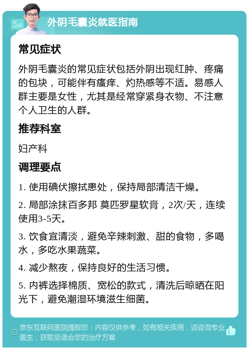 外阴毛囊炎就医指南 常见症状 外阴毛囊炎的常见症状包括外阴出现红肿、疼痛的包块，可能伴有瘙痒、灼热感等不适。易感人群主要是女性，尤其是经常穿紧身衣物、不注意个人卫生的人群。 推荐科室 妇产科 调理要点 1. 使用碘伏擦拭患处，保持局部清洁干燥。 2. 局部涂抹百多邦 莫匹罗星软膏，2次/天，连续使用3-5天。 3. 饮食宜清淡，避免辛辣刺激、甜的食物，多喝水，多吃水果蔬菜。 4. 减少熬夜，保持良好的生活习惯。 5. 内裤选择棉质、宽松的款式，清洗后晾晒在阳光下，避免潮湿环境滋生细菌。