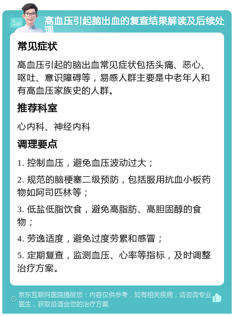 高血压引起脑出血的复查结果解读及后续处理 常见症状 高血压引起的脑出血常见症状包括头痛、恶心、呕吐、意识障碍等，易感人群主要是中老年人和有高血压家族史的人群。 推荐科室 心内科、神经内科 调理要点 1. 控制血压，避免血压波动过大； 2. 规范的脑梗塞二级预防，包括服用抗血小板药物如阿司匹林等； 3. 低盐低脂饮食，避免高脂肪、高胆固醇的食物； 4. 劳逸适度，避免过度劳累和感冒； 5. 定期复查，监测血压、心率等指标，及时调整治疗方案。